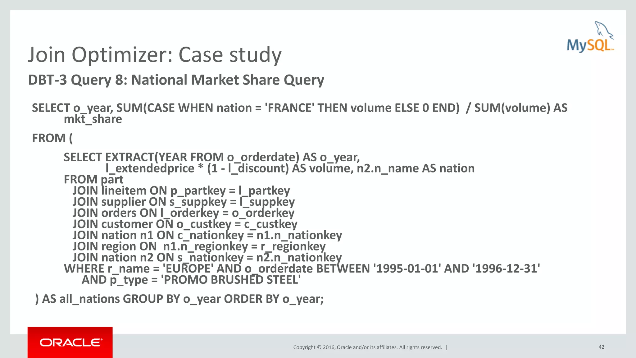 Copyright © 2016, Oracle and/or its affiliates. All rights reserved. | 42 Join Optimizer: Case study SELECT o_year, SUM(CASE WHEN nation = 'FRANCE' THEN volume ELSE 0 END) / SUM(volume) AS mkt_share FROM ( SELECT EXTRACT(YEAR FROM o_orderdate) AS o_year, l_extendedprice * (1 - l_discount) AS volume, n2.n_name AS nation FROM part JOIN lineitem ON p_partkey = l_partkey JOIN supplier ON s_suppkey = l_suppkey JOIN orders ON l_orderkey = o_orderkey JOIN customer ON o_custkey = c_custkey JOIN nation n1 ON c_nationkey = n1.n_nationkey JOIN region ON n1.n_regionkey = r_regionkey JOIN nation n2 ON s_nationkey = n2.n_nationkey WHERE r_name = 'EUROPE' AND o_orderdate BETWEEN '1995-01-01' AND '1996-12-31' AND p_type = 'PROMO BRUSHED STEEL' ) AS all_nations GROUP BY o_year ORDER BY o_year; DBT-3 Query 8: National Market Share Query 