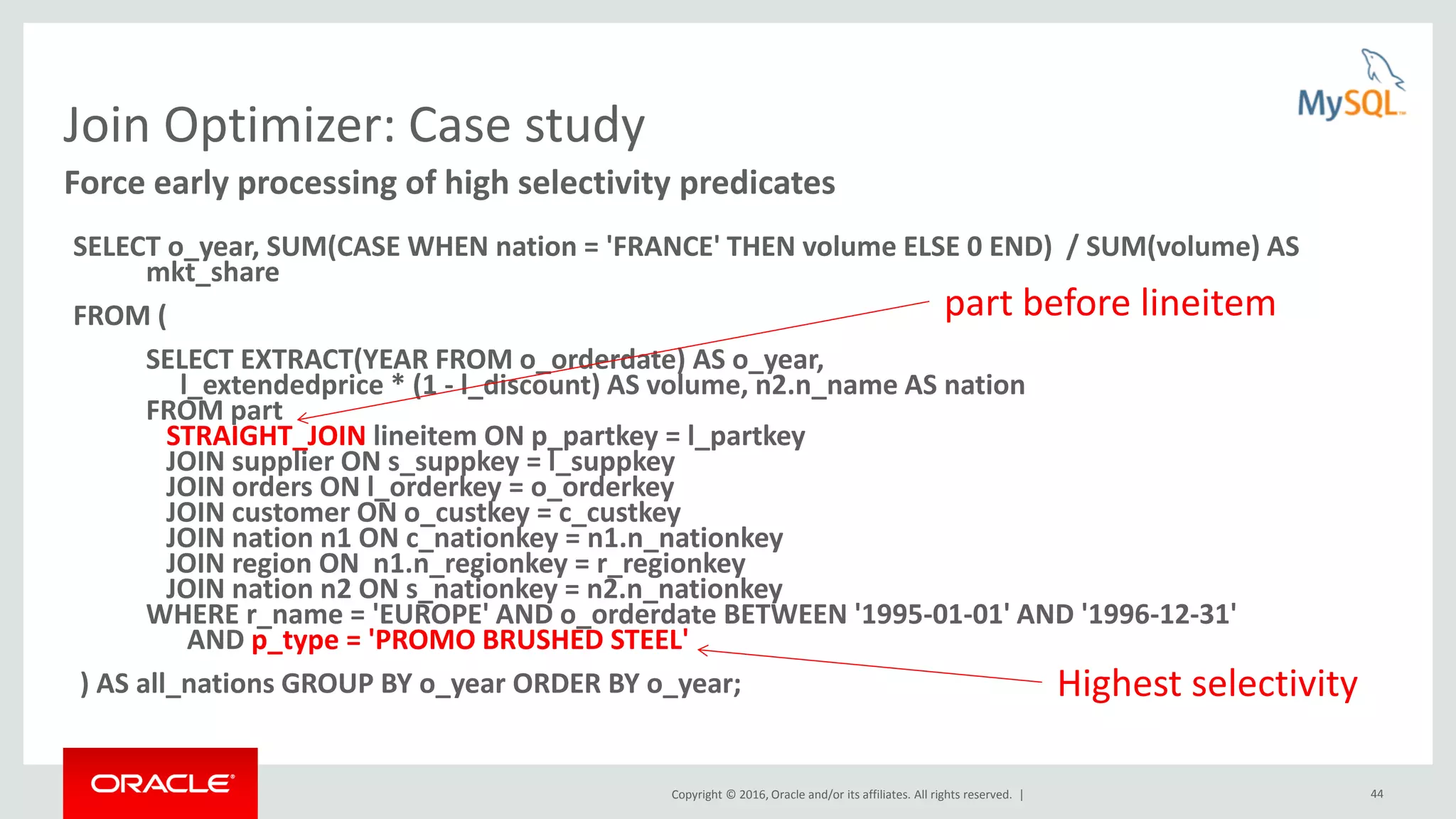 Copyright © 2016, Oracle and/or its affiliates. All rights reserved. | 44 Join Optimizer: Case study SELECT o_year, SUM(CASE WHEN nation = 'FRANCE' THEN volume ELSE 0 END) / SUM(volume) AS mkt_share FROM ( SELECT EXTRACT(YEAR FROM o_orderdate) AS o_year, l_extendedprice * (1 - l_discount) AS volume, n2.n_name AS nation FROM part STRAIGHT_JOIN lineitem ON p_partkey = l_partkey JOIN supplier ON s_suppkey = l_suppkey JOIN orders ON l_orderkey = o_orderkey JOIN customer ON o_custkey = c_custkey JOIN nation n1 ON c_nationkey = n1.n_nationkey JOIN region ON n1.n_regionkey = r_regionkey JOIN nation n2 ON s_nationkey = n2.n_nationkey WHERE r_name = 'EUROPE' AND o_orderdate BETWEEN '1995-01-01' AND '1996-12-31' AND p_type = 'PROMO BRUSHED STEEL' ) AS all_nations GROUP BY o_year ORDER BY o_year; Force early processing of high selectivity predicates Highest selectivity part before lineitem 