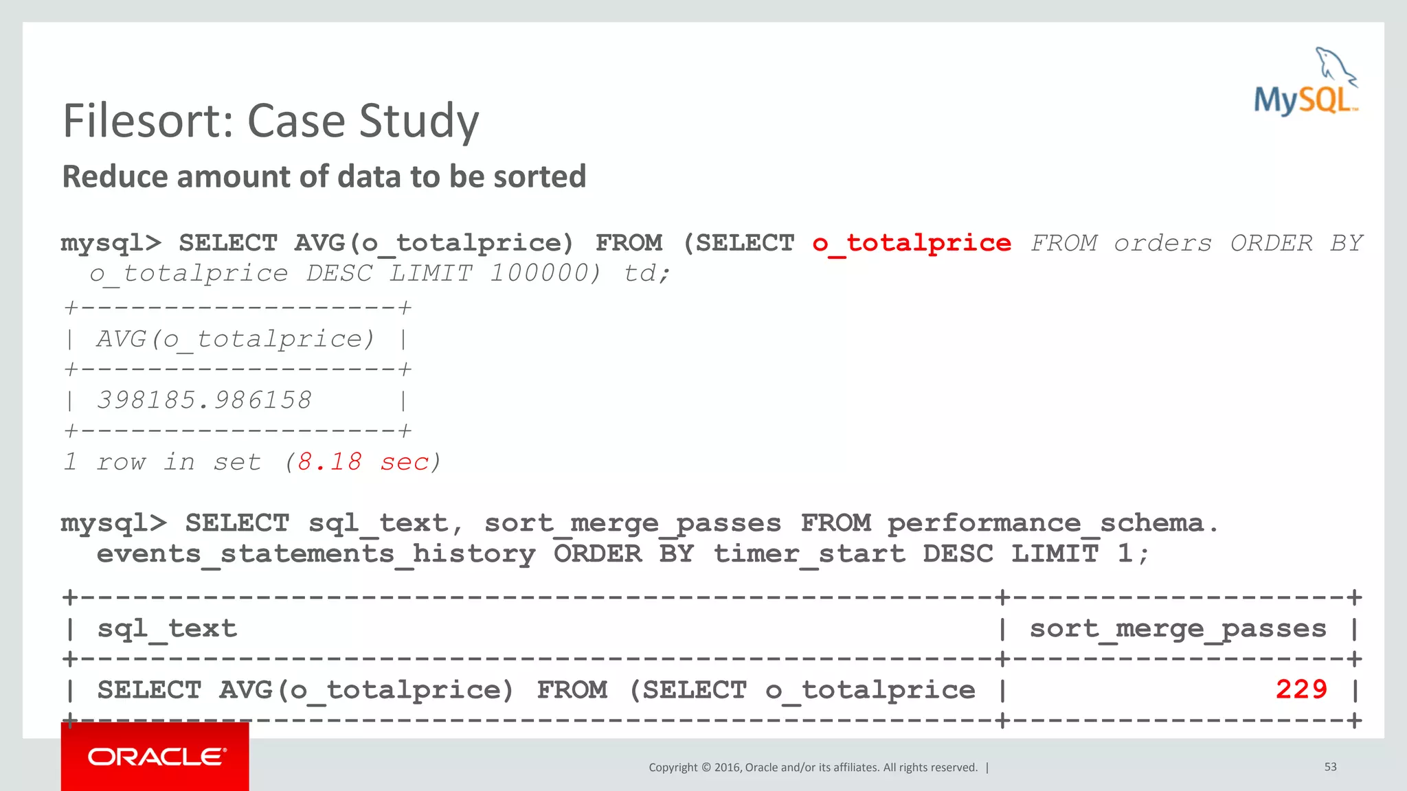 Copyright © 2016, Oracle and/or its affiliates. All rights reserved. | 53 Filesort: Case Study mysql> SELECT AVG(o_totalprice) FROM (SELECT o_totalprice FROM orders ORDER BY o_totalprice DESC LIMIT 100000) td; +-------------------+ | AVG(o_totalprice) | +-------------------+ | 398185.986158 | +-------------------+ 1 row in set (8.18 sec) mysql> SELECT sql_text, sort_merge_passes FROM performance_schema. events_statements_history ORDER BY timer_start DESC LIMIT 1; +----------------------------------------------------+-------------------+ | sql_text | sort_merge_passes | +----------------------------------------------------+-------------------+ | SELECT AVG(o_totalprice) FROM (SELECT o_totalprice | 229 | +----------------------------------------------------+-------------------+ Reduce amount of data to be sorted 