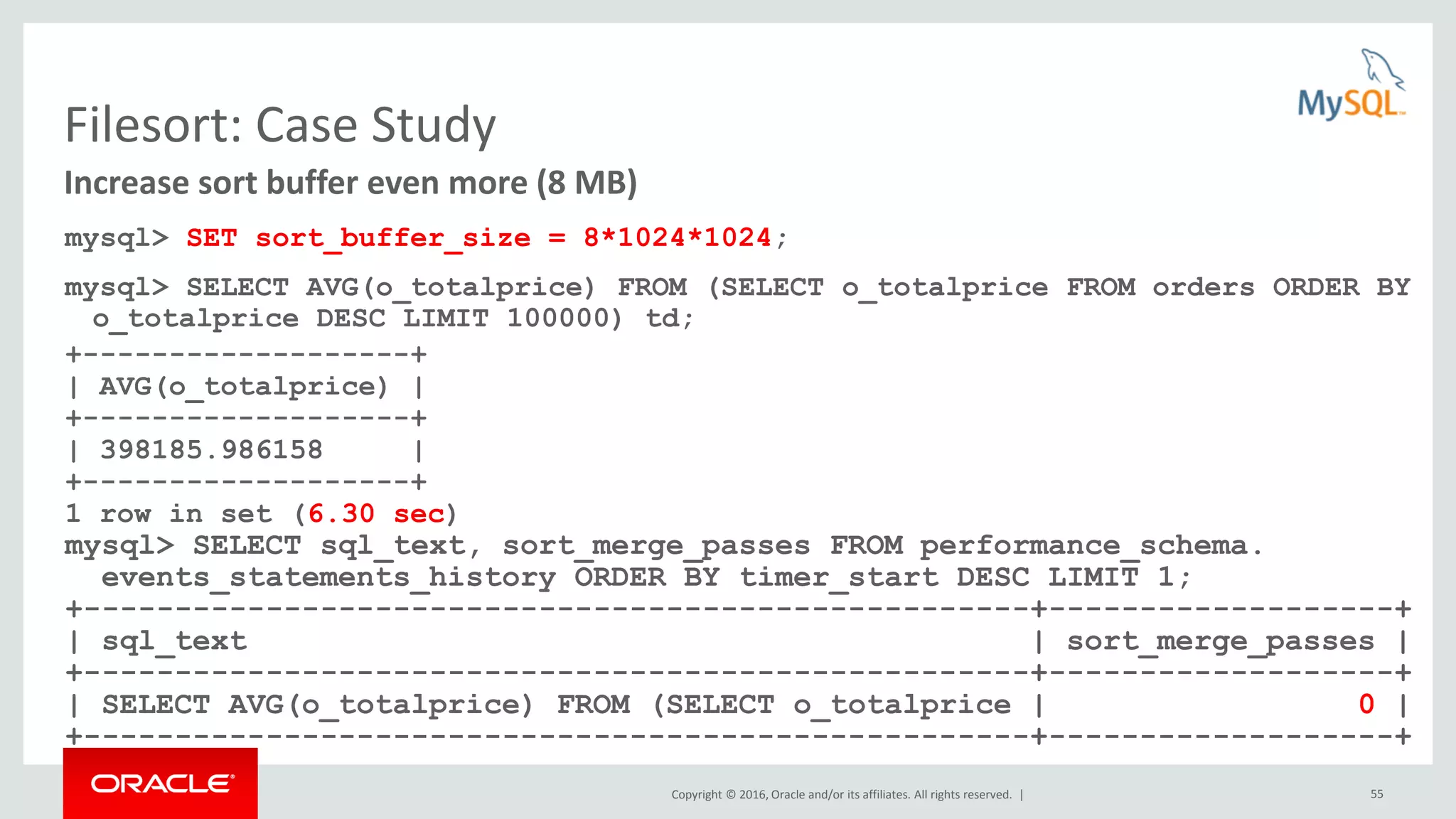 Copyright © 2016, Oracle and/or its affiliates. All rights reserved. | 55 Filesort: Case Study mysql> SET sort_buffer_size = 8*1024*1024; mysql> SELECT AVG(o_totalprice) FROM (SELECT o_totalprice FROM orders ORDER BY o_totalprice DESC LIMIT 100000) td; +-------------------+ | AVG(o_totalprice) | +-------------------+ | 398185.986158 | +-------------------+ 1 row in set (6.30 sec) mysql> SELECT sql_text, sort_merge_passes FROM performance_schema. events_statements_history ORDER BY timer_start DESC LIMIT 1; +----------------------------------------------------+-------------------+ | sql_text | sort_merge_passes | +----------------------------------------------------+-------------------+ | SELECT AVG(o_totalprice) FROM (SELECT o_totalprice | 0 | +----------------------------------------------------+-------------------+ Increase sort buffer even more (8 MB) 