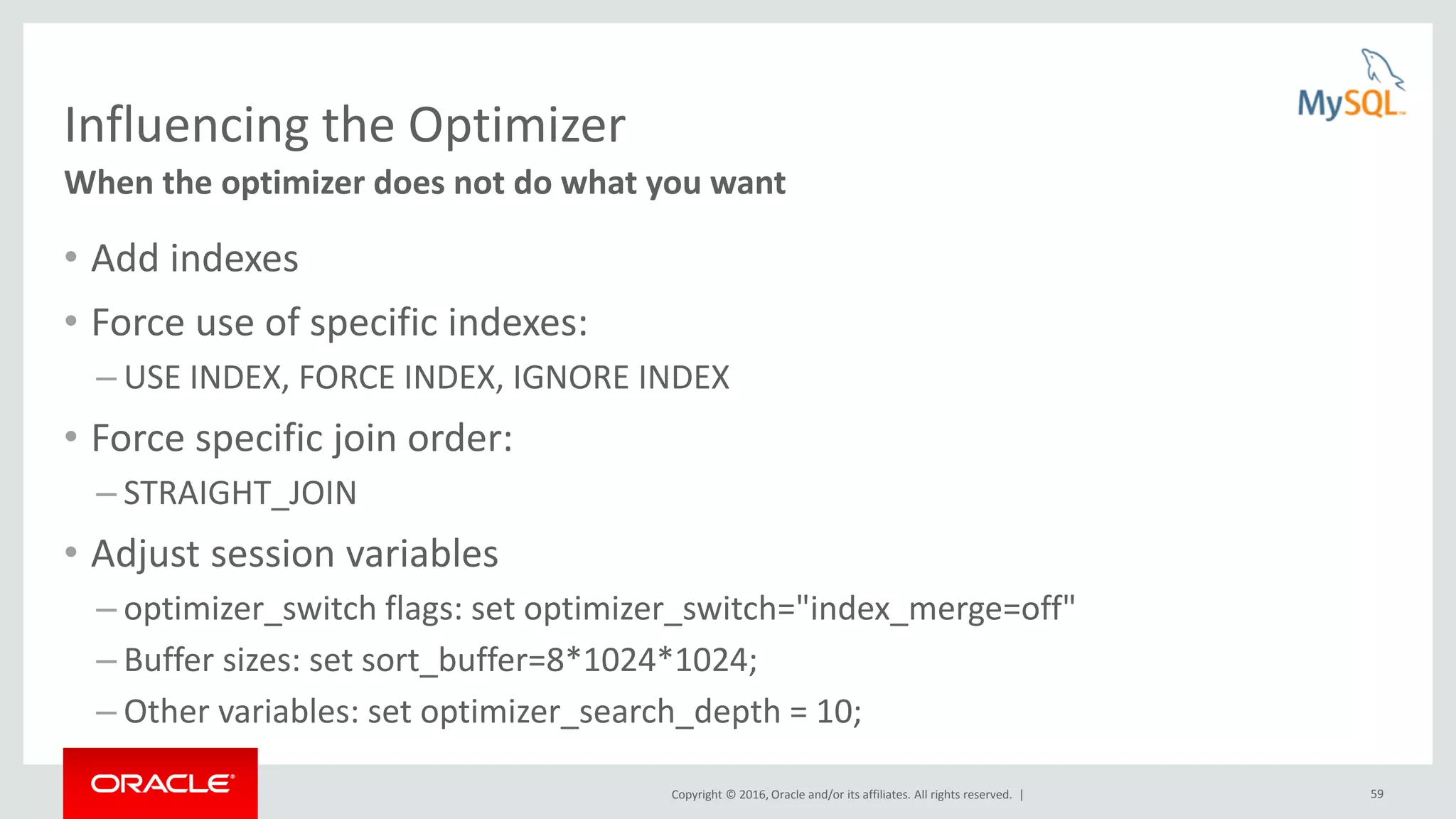 Copyright © 2016, Oracle and/or its affiliates. All rights reserved. | 59 Influencing the Optimizer • Add indexes • Force use of specific indexes: – USE INDEX, FORCE INDEX, IGNORE INDEX • Force specific join order: – STRAIGHT_JOIN • Adjust session variables – optimizer_switch flags: set optimizer_switch="index_merge=off" – Buffer sizes: set sort_buffer=8*1024*1024; – Other variables: set optimizer_search_depth = 10; When the optimizer does not do what you want 