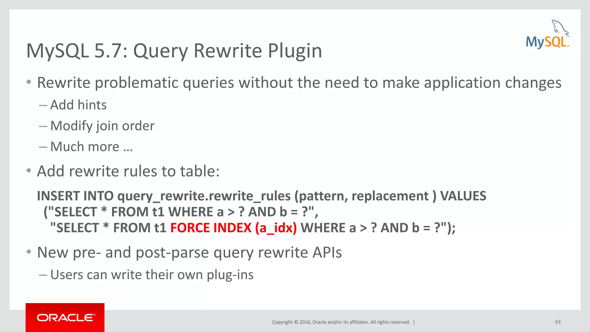 Copyright © 2016, Oracle and/or its affiliates. All rights reserved. | 63 MySQL 5.7: Query Rewrite Plugin • Rewrite problematic queries without the need to make application changes – Add hints – Modify join order – Much more … • Add rewrite rules to table: INSERT INTO query_rewrite.rewrite_rules (pattern, replacement ) VALUES ("SELECT * FROM t1 WHERE a > ? AND b = ?", "SELECT * FROM t1 FORCE INDEX (a_idx) WHERE a > ? AND b = ?"); • New pre- and post-parse query rewrite APIs – Users can write their own plug-ins 