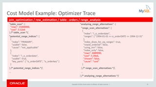Copyright © 2016, Oracle and/or its affiliates. All rights reserved. | 10
Cost Model Example: Optimizer Trace
join_optimization / row_estimation / table : orders / range_analysis
"table_scan": {
"rows": 15000000,
"cost": 3.12e6
} /* table_scan */,
"potential_range_indices": [
{
"index": "PRIMARY",
"usable": false,
"cause": "not_applicable"
},
{
"index": "i_o_orderdate",
"usable": true,
"key_parts": [ "o_orderDATE", "o_orderkey" ]
}
] /* potential_range_indices */,
…
"analyzing_range_alternatives": {
"range_scan_alternatives": [
{
"index": "i_o_orderdate",
"ranges": [ "1994-01-01 <= o_orderDATE <= 1994-12-31"
],
"index_dives_for_eq_ranges": true,
"rowid_ordered": false,
"using_mrr": false,
"index_only": false,
"rows": 4489990,
"cost": 5.39e6,
"chosen": false,
"cause": "cost"
}
] /* range_scan_alternatives */,
…
} /* analyzing_range_alternatives */
 