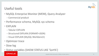 Copyright © 2016, Oracle and/or its affiliates. All rights reserved. | 14
Useful tools
• MySQL Enterprise Monitor (MEM), Query Analyzer
– Commercial product
• Performance schema, MySQL sys schema
• EXPLAIN
– Tabular EXPLAIN
– Structured EXPLAIN (FORMAT=JSON)
– Visual EXPLAIN (MySQL Workbench)
• Optimizer trace
• Slow log
• Status variables (SHOW STATUS LIKE 'Sort%')
 