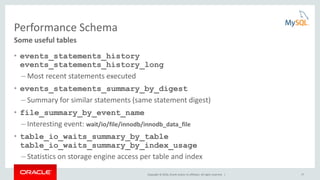 Copyright © 2016, Oracle and/or its affiliates. All rights reserved. | 17
Performance Schema
• events_statements_history
events_statements_history_long
– Most recent statements executed
• events_statements_summary_by_digest
– Summary for similar statements (same statement digest)
• file_summary_by_event_name
– Interesting event: wait/io/file/innodb/innodb_data_file
• table_io_waits_summary_by_table
table_io_waits_summary_by_index_usage
– Statistics on storage engine access per table and index
Some useful tables
 