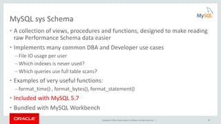 Copyright © 2016, Oracle and/or its affiliates. All rights reserved. | 20
MySQL sys Schema
• A collection of views, procedures and functions, designed to make reading
raw Performance Schema data easier
• Implements many common DBA and Developer use cases
– File IO usage per user
– Which indexes is never used?
– Which queries use full table scans?
• Examples of very useful functions:
– format_time() , format_bytes(), format_statement()
• Included with MySQL 5.7
• Bundled with MySQL Workbench
 