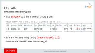 Copyright © 2016, Oracle and/or its affiliates. All rights reserved. | 22
EXPLAIN
• Use EXPLAIN to print the final query plan:
• Explain for a running query (New in MySQL 5.7):
EXPLAIN FOR CONNECTION connection_id;
Understand the query plan
EXPLAIN SELECT * FROM t1 JOIN t2 ON t1.a = t2.a WHERE b > 10 AND c > 10;
+----+--------+-------+------------+------+---------------+-----+---------+-----+------+----------+------------+
| id | select…| table | partitions | type | possible_keys | key | key_len | ref | rows | filtered | Extra |
+----+--------+-------+------------+------+---------------+-----+---------+-----+------+----------+------------+
| 1 | SIMPLE | t1 | NULL | range| idx1 | idx1| 4 | NULL| 12 | 33.33 | Using where|
| 1 | SIMPLE | t2 | NULL | ref | idx2 | idx2| 4 | t1.a| 1 | 100.00 | NULL |
+----+--------+-------+------------+------+---------------+-----+---------+-----+------+----------+------------+
 