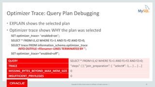 Copyright © 2016, Oracle and/or its affiliates. All rights reserved. | 25
Optimizer Trace: Query Plan Debugging
• EXPLAIN shows the selected plan
• Optimizer trace shows WHY the plan was selected
SET optimizer_trace= "enabled=on";
SELECT * FROM t1,t2 WHERE f1=1 AND f1=f2 AND f2>0;
SELECT trace FROM information_schema.optimizer_trace
INTO OUTFILE <filename> LINES TERMINATED BY '';
SET optimizer_trace="enabled=off";
QUERY SELECT * FROM t1,t2 WHERE f1=1 AND f1=f2 AND f2>0;
TRACE "steps": [ { "join_preparation": { "select#": 1,… } … } …]
MISSING_BYTES_BEYOND_MAX_MEM_SIZE 0
INSUFFICIENT_PRIVILEGES 0
 