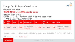 Copyright © 2016, Oracle and/or its affiliates. All rights reserved. | 33
Range Optimizer: Case Study
CREATE INDEX i_o_clerk ON orders(o_clerk);
SELECT * FROM orders
WHERE o_orderdate BETWEEN '1997-05-01' AND '1997-05-31'
AND o_clerk = 'Clerk#000001866';
Adding another index
id
select
type
table type possible keys key
key
len
ref rows extra
1 SIMPLE orders range
i_o_orderdate,
i_o_clerk
i_o_clerk 16 NULL 1504
Using index condition;
Using where
mysql> SELECT * FROM orders WHERE o_orderdate BETWEEN '1997-05-01' AND …
...
15 rows in set (0.01 sec)
 