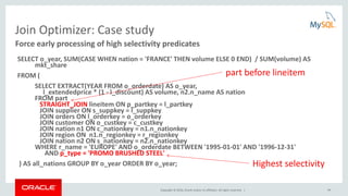 Copyright © 2016, Oracle and/or its affiliates. All rights reserved. | 44
Join Optimizer: Case study
SELECT o_year, SUM(CASE WHEN nation = 'FRANCE' THEN volume ELSE 0 END) / SUM(volume) AS
mkt_share
FROM (
SELECT EXTRACT(YEAR FROM o_orderdate) AS o_year,
l_extendedprice * (1 - l_discount) AS volume, n2.n_name AS nation
FROM part
STRAIGHT_JOIN lineitem ON p_partkey = l_partkey
JOIN supplier ON s_suppkey = l_suppkey
JOIN orders ON l_orderkey = o_orderkey
JOIN customer ON o_custkey = c_custkey
JOIN nation n1 ON c_nationkey = n1.n_nationkey
JOIN region ON n1.n_regionkey = r_regionkey
JOIN nation n2 ON s_nationkey = n2.n_nationkey
WHERE r_name = 'EUROPE' AND o_orderdate BETWEEN '1995-01-01' AND '1996-12-31'
AND p_type = 'PROMO BRUSHED STEEL'
) AS all_nations GROUP BY o_year ORDER BY o_year;
Force early processing of high selectivity predicates
Highest selectivity
part before lineitem
 