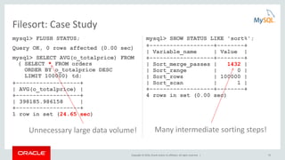 Copyright © 2016, Oracle and/or its affiliates. All rights reserved. | 52
mysql> FLUSH STATUS;
Query OK, 0 rows affected (0.00 sec)
mysql> SELECT AVG(o_totalprice) FROM
( SELECT * FROM orders
ORDER BY o_totalprice DESC
LIMIT 100000) td;
+-------------------+
| AVG(o_totalprice) |
+-------------------+
| 398185.986158 |
+-------------------+
1 row in set (24.65 sec)
mysql> SHOW STATUS LIKE 'sort%';
+-------------------+--------+
| Variable_name | Value |
+-------------------+--------+
| Sort_merge_passes | 1432 |
| Sort_range | 0 |
| Sort_rows | 100000 |
| Sort_scan | 1 |
+-------------------+--------+
4 rows in set (0.00 sec)
Filesort: Case Study
Unnecessary large data volume! Many intermediate sorting steps!
 
