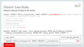 Copyright © 2016, Oracle and/or its affiliates. All rights reserved. | 53
Filesort: Case Study
mysql> SELECT AVG(o_totalprice) FROM (SELECT o_totalprice FROM orders ORDER BY
o_totalprice DESC LIMIT 100000) td;
+-------------------+
| AVG(o_totalprice) |
+-------------------+
| 398185.986158 |
+-------------------+
1 row in set (8.18 sec)
mysql> SELECT sql_text, sort_merge_passes FROM performance_schema.
events_statements_history ORDER BY timer_start DESC LIMIT 1;
+----------------------------------------------------+-------------------+
| sql_text | sort_merge_passes |
+----------------------------------------------------+-------------------+
| SELECT AVG(o_totalprice) FROM (SELECT o_totalprice | 229 |
+----------------------------------------------------+-------------------+
Reduce amount of data to be sorted
 