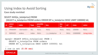 Copyright © 2016, Oracle and/or its affiliates. All rights reserved. | 57
Using Index to Avoid Sorting
SELECT AVG(o_totalprice) FROM
(SELECT o_totalprice FROM orders ORDER BY o_totalprice DESC LIMIT 100000) td;
Case study revisited
id
select
type
table Type
possible
keys
key
key
len
ref rows extra
1 PRIMARY <derived2> ALL NULL NULL NULL NULL 100000 NULL
2 DERIVED orders index NULL i_o_totalprice 6 NULL 15000000 Using index
mysql> SELECT AVG(o_totalprice) FROM (
SELECT o_totalprice FROM orders
ORDER BY o_totalprice DESC LIMIT 100000) td;
...
1 row in set (0.06 sec)
 