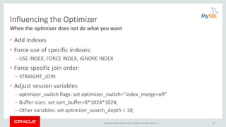Copyright © 2016, Oracle and/or its affiliates. All rights reserved. | 59
Influencing the Optimizer
• Add indexes
• Force use of specific indexes:
– USE INDEX, FORCE INDEX, IGNORE INDEX
• Force specific join order:
– STRAIGHT_JOIN
• Adjust session variables
– optimizer_switch flags: set optimizer_switch="index_merge=off"
– Buffer sizes: set sort_buffer=8*1024*1024;
– Other variables: set optimizer_search_depth = 10;
When the optimizer does not do what you want
 
