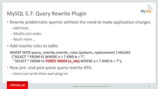 Copyright © 2016, Oracle and/or its affiliates. All rights reserved. | 63
MySQL 5.7: Query Rewrite Plugin
• Rewrite problematic queries without the need to make application changes
– Add hints
– Modify join order
– Much more …
• Add rewrite rules to table:
INSERT INTO query_rewrite.rewrite_rules (pattern, replacement ) VALUES
("SELECT * FROM t1 WHERE a > ? AND b = ?",
"SELECT * FROM t1 FORCE INDEX (a_idx) WHERE a > ? AND b = ?");
• New pre- and post-parse query rewrite APIs
– Users can write their own plug-ins
 