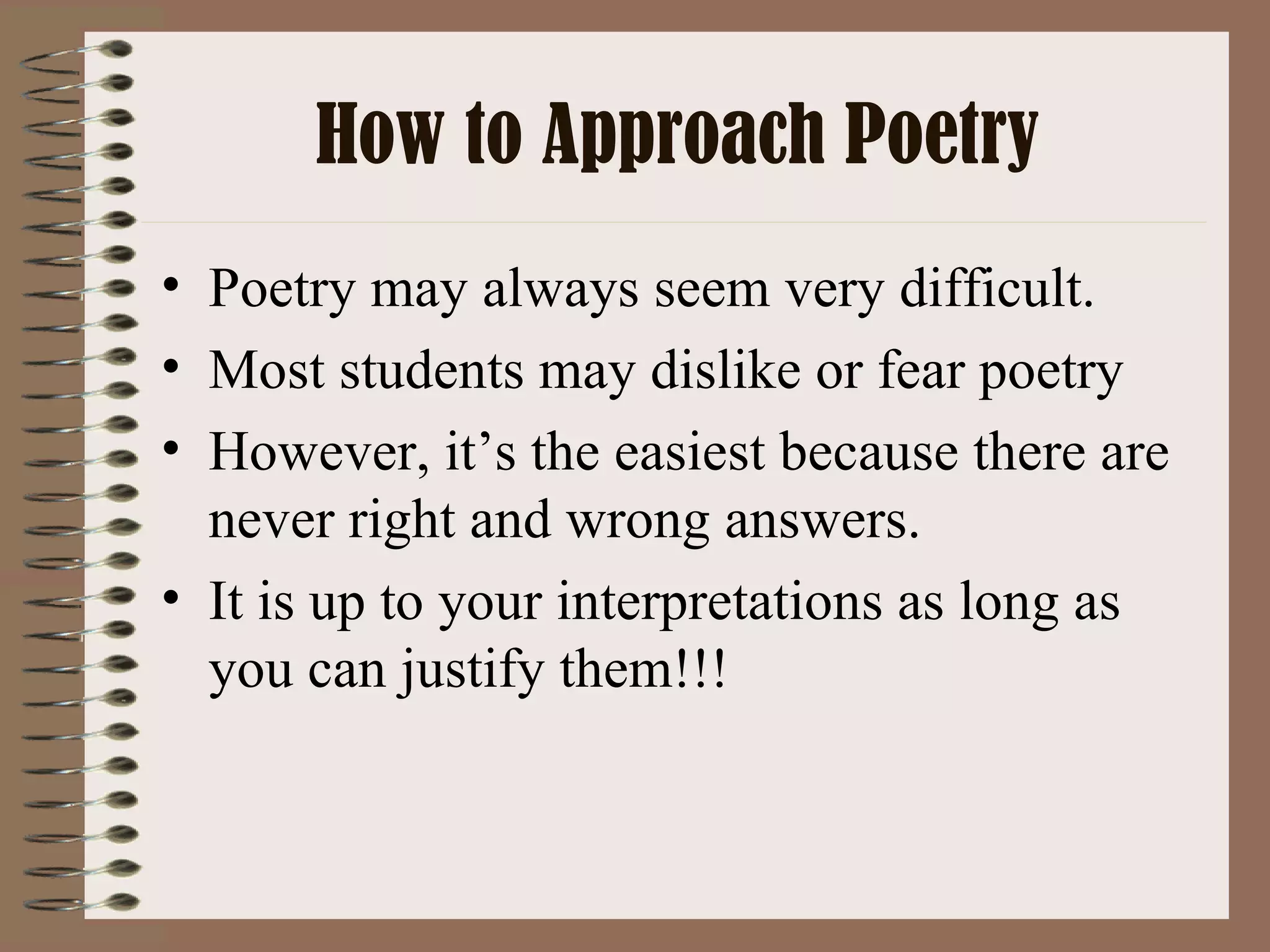 How to Approach Poetry Poetry may always seem very difficult. Most students may dislike or fear poetry However, it’s the easiest because there are never right and wrong answers. It is up to your interpretations as long as you can justify them!!!