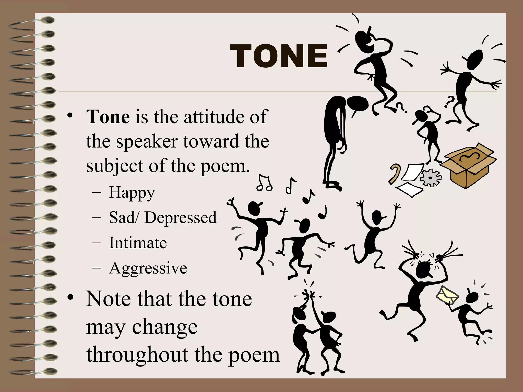 TONE Tone is the attitude of the speaker toward the subject of the poem. Happy Sad/ Depressed Intimate Aggressive Note that the tone may change throughout the poem