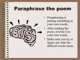 Paraphrase the poem Paraphrasing is putting something in your own words. After reading the poem, rewrite it in your own words. Make sure you try to figure out what the difficult words mean. 