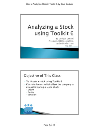 How to Analyze a Stock in Toolkit 6, by Doug Gerlach




                                     by Douglas Gerlach
                             President, ICLUBcentral Inc.
                                     gerlach@iclub.com
                                              May 2011




}   To dissect a stock using Toolkit 6
}   Consider factors which affect the company as
    evaluated during a stock study:
    ◦ Growth
    ◦ Quality
    ◦ Valuation




                       Page 1 of 10
 