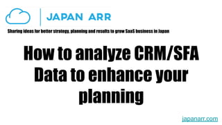 Sharing ideas for better strategy, planning and results to grow SaaS business in Japan
How to analyze CRM/SFA
Data to enhance your
planning
japanarr.com
 