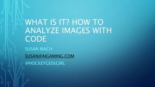 WHAT IS IT? HOW TO
ANALYZE IMAGES WITH
CODE
SUSAN IBACH
SUSAN@AIGAMING.COM
@HOCKEYGEEKGIRL
 