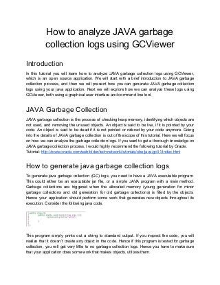 How to analyze JAVA garbage
collection logs using GCViewer
Introduction
In this tutorial you will learn how to analyze JAVA garbage collection logs using GCViewer,
which is an open source application. We will start with a brief introduction to JAVA garbage
collection process, and then we will present how you can generate JAVA garbage collection
logs using your java application. Next we will explore how we can analyze these logs using
GCViewer, both using a graphical user interface and command line tool.
JAVA Garbage Collection
JAVA garbage collection is the process of checking heap memory, identifying which objects are
not used, and removing the unused objects. An object is said to be live, if it is pointed by your
code. An object is said to be dead if it is not pointed or refered by your code anymore. Going
into the details of JAVA garbage collection is out of the scope of this tutorial. Here we will focus
on how we can analyze the garbage collection logs. If you want to get a thorough knowledge on
JAVA garbage collection process, I would highly recommend the following tutorial by Oracle.
Tutorial: ​http://www.oracle.com/webfolder/technetwork/tutorials/obe/java/gc01/index.html
How to generate java garbage collection logs
To generate java garbage collection (GC) logs, you need to have a JAVA executable program.
This could either be an executable jar file, or a simple JAVA program with a main method.
Garbage collections are triggered when the allocated memory (young generation for minor
garbage collections and old generation for old garbage collections) is filled by the objects.
Hence your application should perform some work that generates new objects throughout its
execution. Consider the following java code.
This program simply prints out a string to standard output. If you inspect the code, you will
realize that it doesn’t create any object in the code. Hence if this program is tested for garbage
collection, you will get very little to no garbage collection logs. Hence you have to make sure
that your application does some work that makes objects, utilizes them.
 