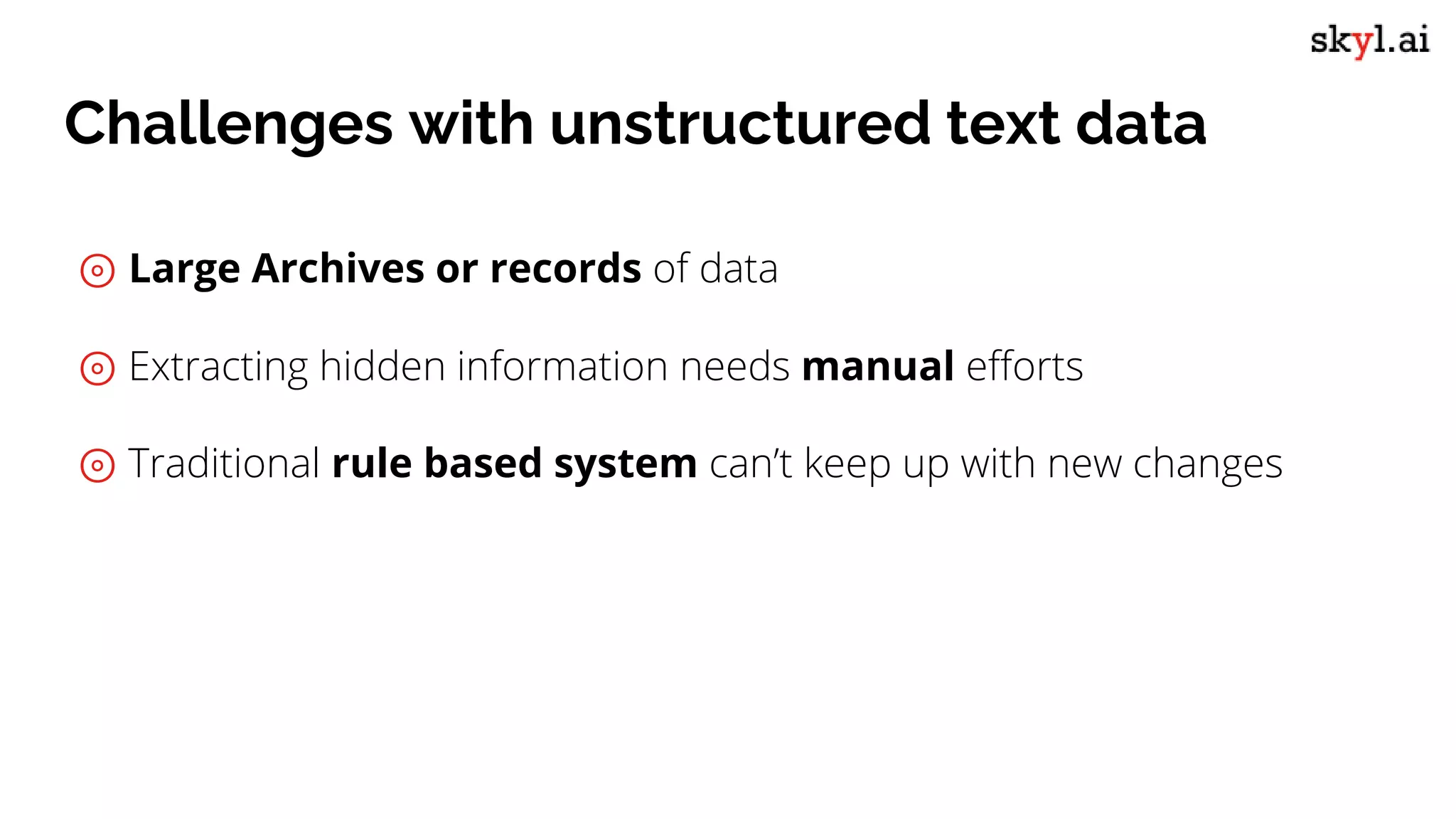 Challenges with unstructured text data
⊚ Large Archives or records of data
⊚ Extracting hidden information needs manual efforts
⊚ Traditional rule based system can’t keep up with new changes
 