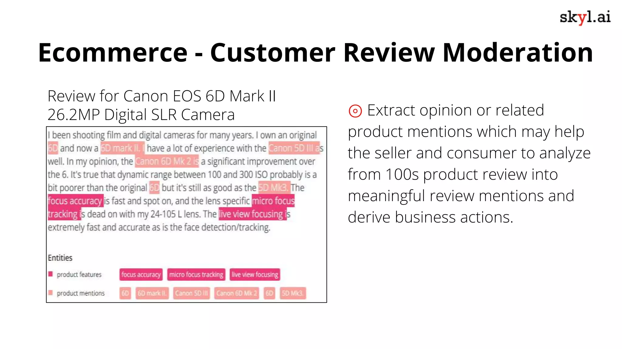 ⊚ Extract opinion or related
product mentions which may help
the seller and consumer to analyze
from 100s product review into
meaningful review mentions and
derive business actions.
Ecommerce - Customer Review Moderation
Review for Canon EOS 6D Mark II
26.2MP Digital SLR Camera
 