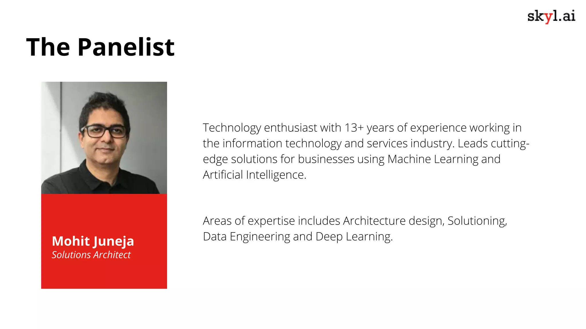 Technology enthusiast with 13+ years of experience working in
the information technology and services industry. Leads cutting-
edge solutions for businesses using Machine Learning and
Artificial Intelligence.
Areas of expertise includes Architecture design, Solutioning,
Data Engineering and Deep Learning.
Mohit Juneja
Solutions Architect
The Panelist
 