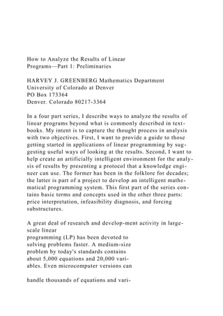 How to Analyze the Results of Linear
Programs—Part 1: Preliminaries
HARVEY J. GREENBERG Mathematics Department
University of Colorado at Denver
PO Box 173364
Denver. Colorado 80217-3364
In a four part series, I describe ways to analyze the results of
linear programs beyond what is commonly described in text-
books. My intent is to capture the thought process in analysis
with two objectives. First, I want to provide a guide to those
getting started in applications of linear programming by sug-
gesting useful ways of looking at the results. Second, I want to
help create an artificially intelligent environment for the analy-
sis of results by presenting a protocol that a knowledge engi-
neer can use. The former has been in the folklore for decades;
the latter is part of a project to develop an intelligent mathe-
matical programming system. This first part of the series con-
tains basic terms and concepts used in the other three parts:
price interpretation, infeasibility diagnosis, and forcing
substructures.
A great deal of research and develop-ment activity in large-
scale linear
programming (LP) has been devoted to
solving problems faster. A medium-size
problem by today's standards contains
about 5,000 equations and 20,000 vari-
ables. Even microcomputer versions can
handle thousands of equations and vari-
 