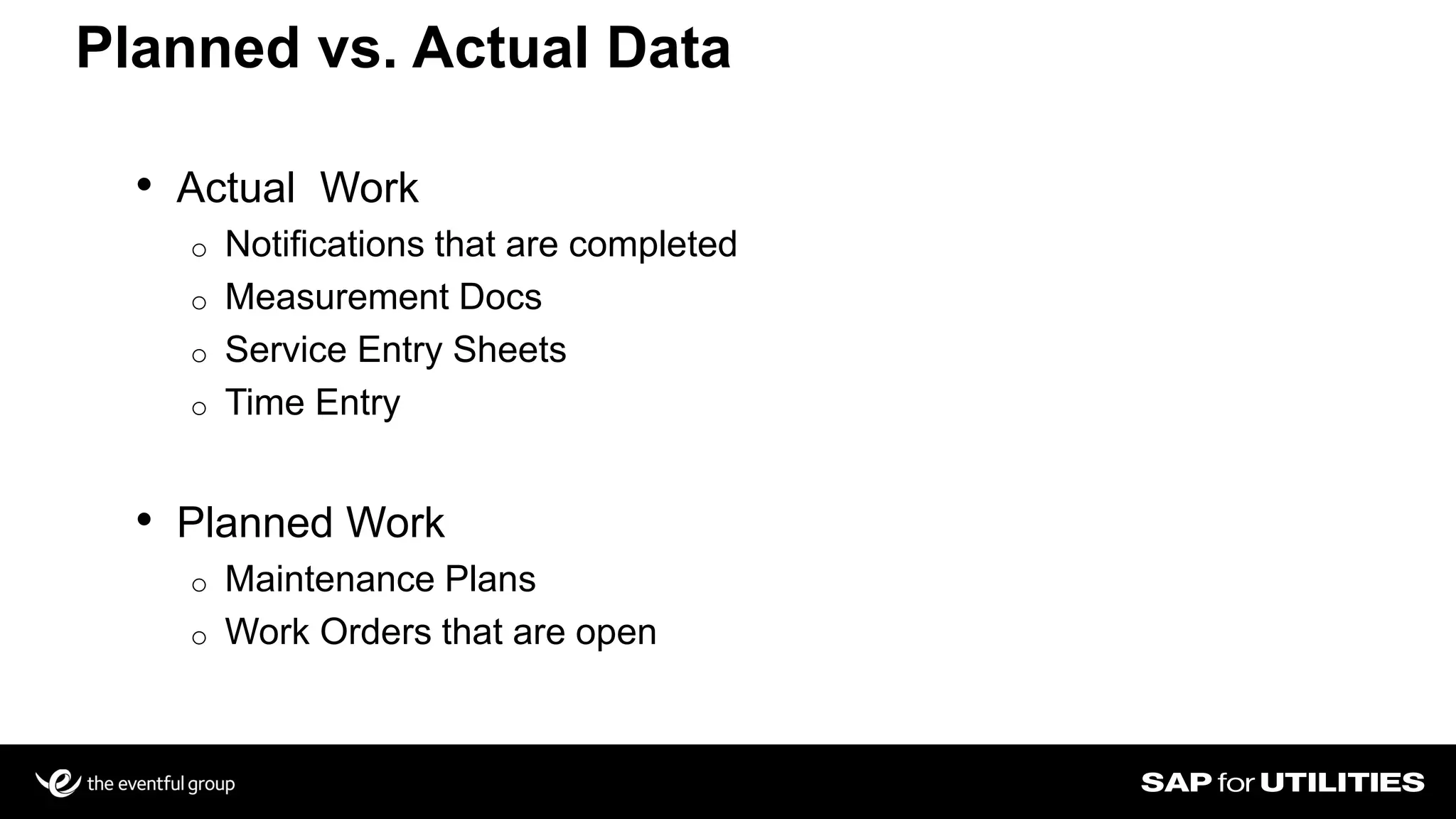 • Actual Work
o Notifications that are completed
o Measurement Docs
o Service Entry Sheets
o Time Entry
• Planned Work
o Maintenance Plans
o Work Orders that are open
Planned vs. Actual Data
 