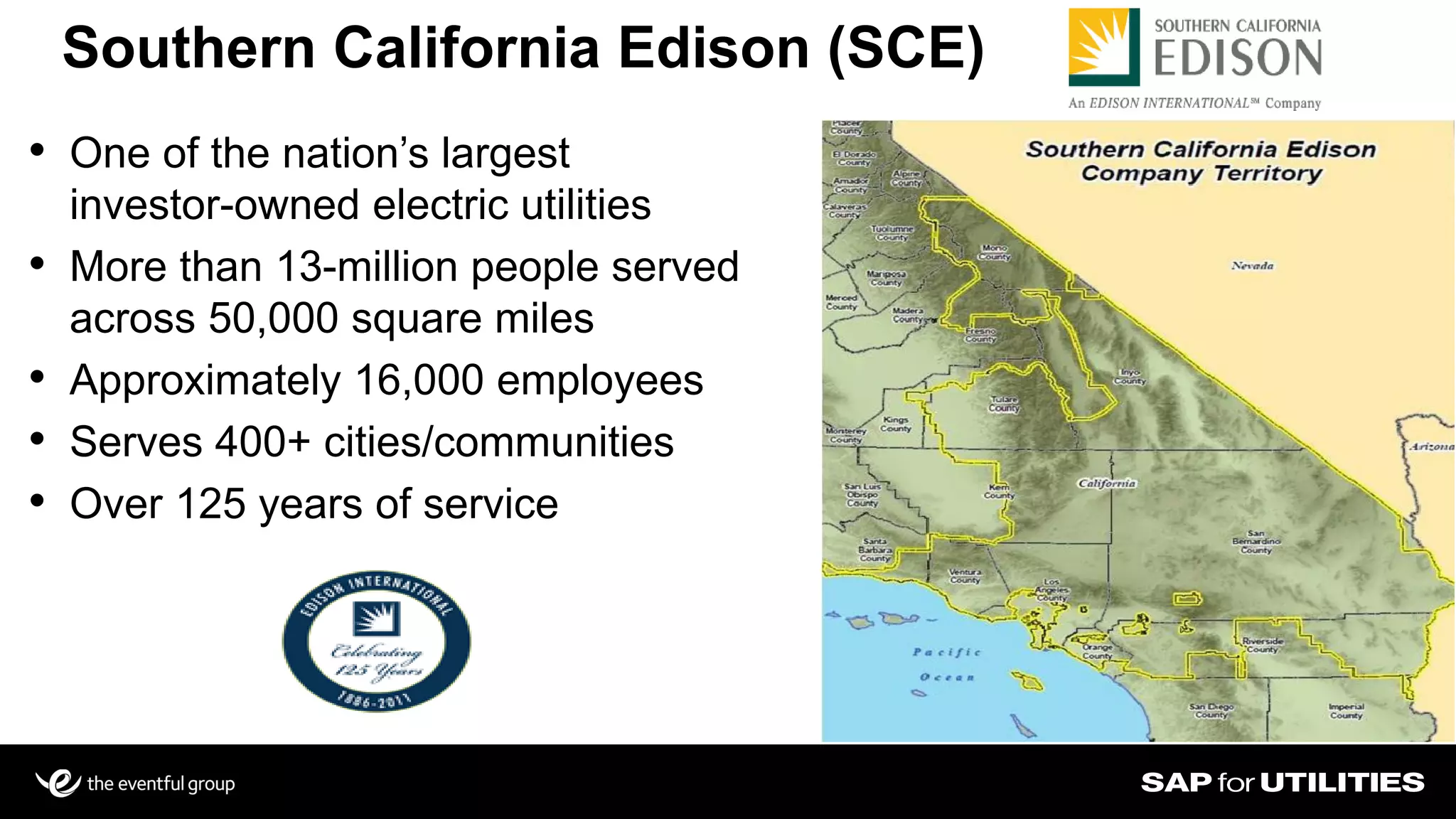 • One of the nation’s largest
investor-owned electric utilities
• More than 13-million people served
across 50,000 square miles
• Approximately 16,000 employees
• Serves 400+ cities/communities
• Over 125 years of service
Southern California Edison (SCE)
 