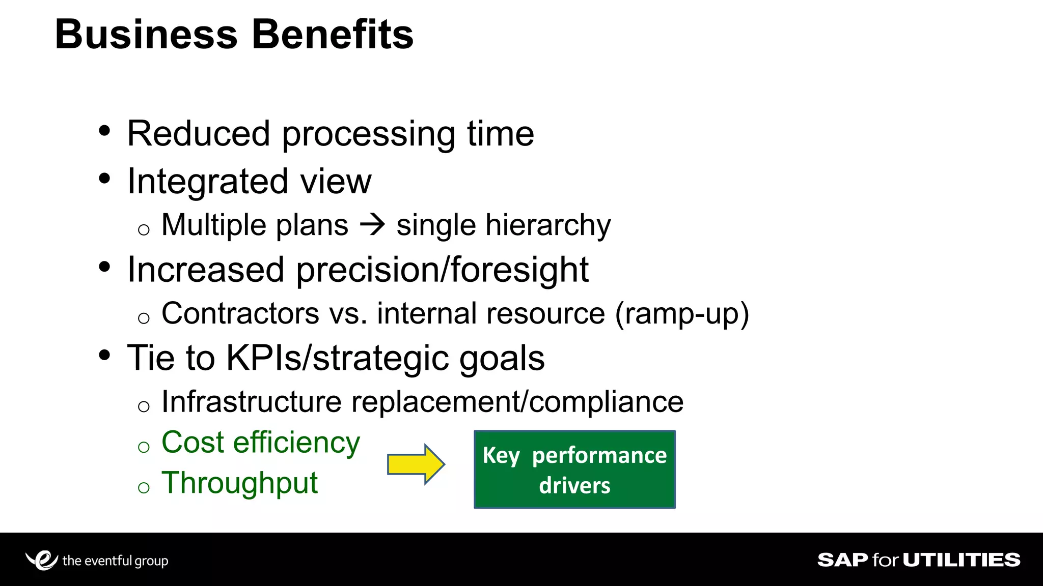 • Reduced processing time
• Integrated view
o Multiple plans  single hierarchy
• Increased precision/foresight
o Contractors vs. internal resource (ramp-up)
• Tie to KPIs/strategic goals
o Infrastructure replacement/compliance
o Cost efficiency
o Throughput
Business Benefits
Key performance
drivers
 