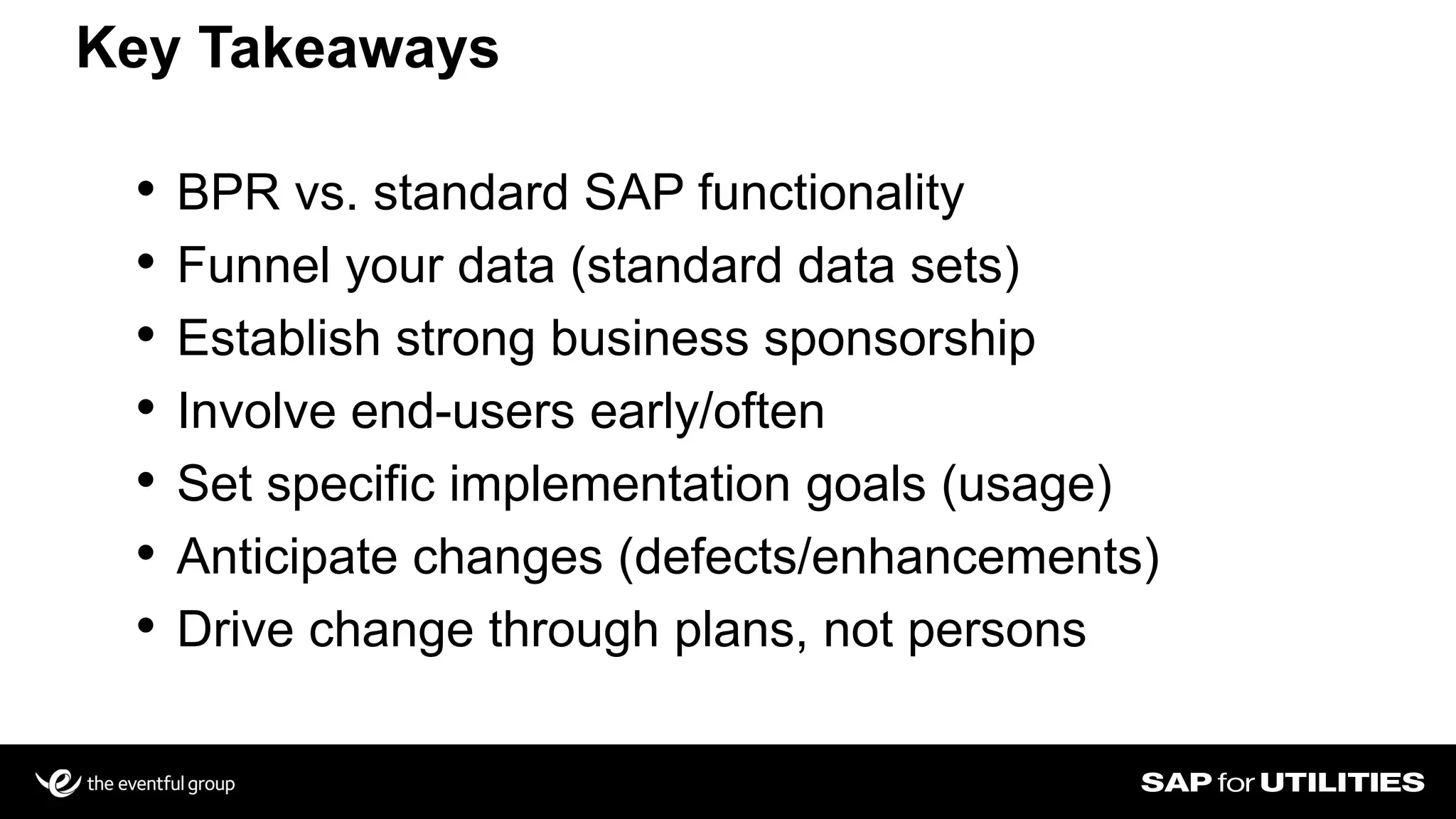 Key Takeaways
• BPR vs. standard SAP functionality
• Funnel your data (standard data sets)
• Establish strong business sponsorship
• Involve end-users early/often
• Set specific implementation goals (usage)
• Anticipate changes (defects/enhancements)
• Drive change through plans, not persons
 