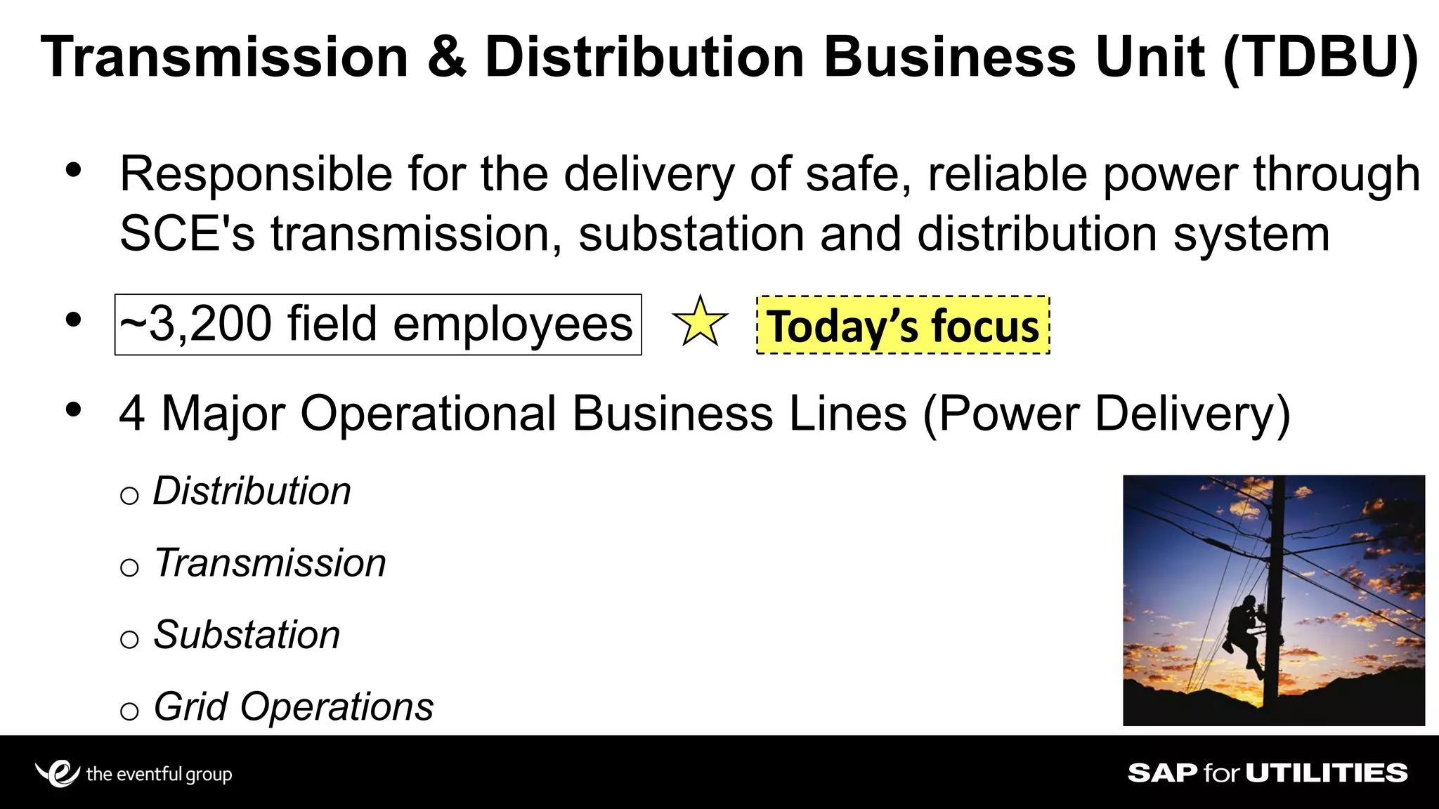 3
Transmission & Distribution Business Unit (TDBU)
• Responsible for the delivery of safe, reliable power through
SCE's transmission, substation and distribution system
• ~3,200 field employees
• 4 Major Operational Business Lines (Power Delivery)
o Distribution
o Transmission
o Substation
o Grid Operations
Today’s focus
 