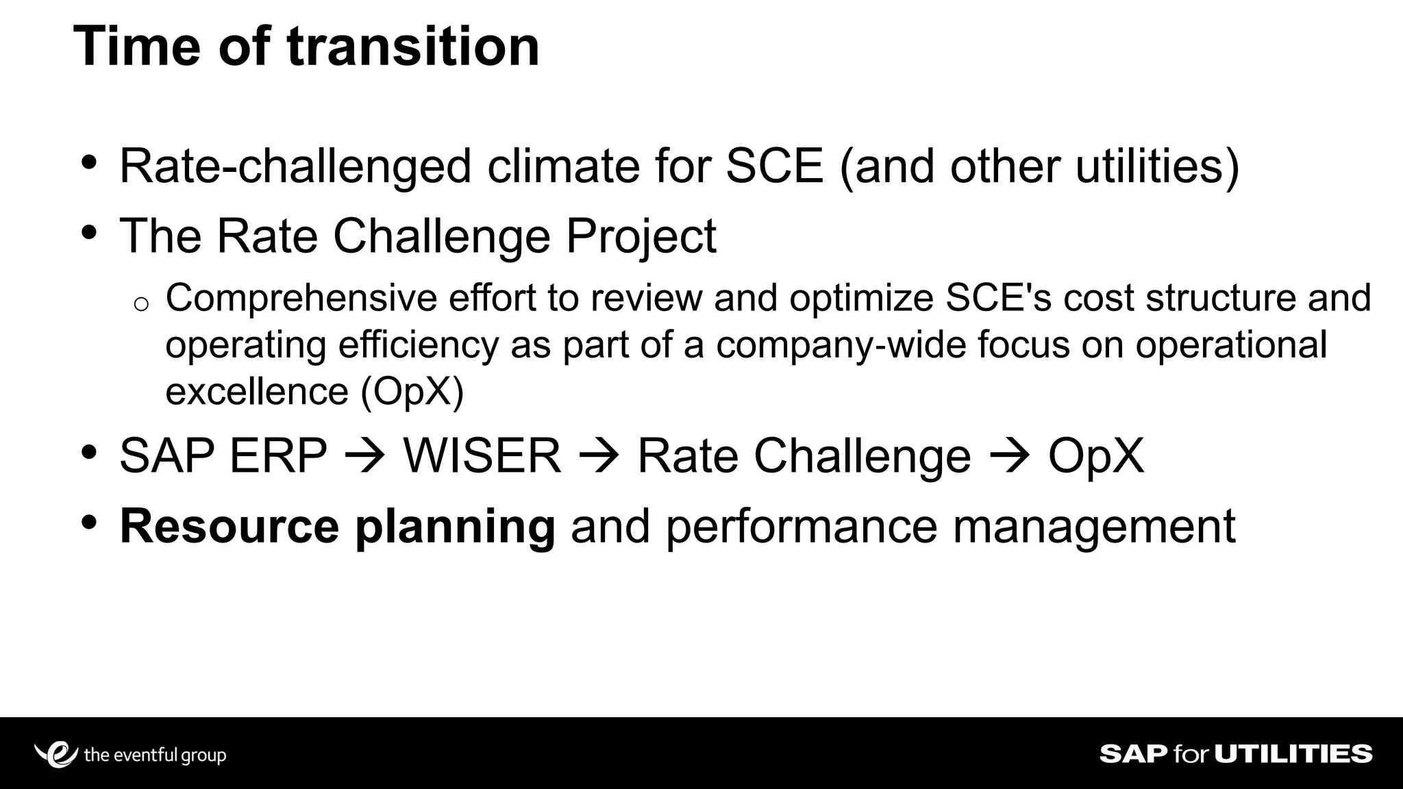 • Rate-challenged climate for SCE (and other utilities)
• The Rate Challenge Project
o Comprehensive effort to review and optimize SCE's cost structure and
operating efficiency as part of a company‐wide focus on operational
excellence (OpX)
• SAP ERP  WISER  Rate Challenge  OpX
• Resource planning and performance management
Time of transition
 