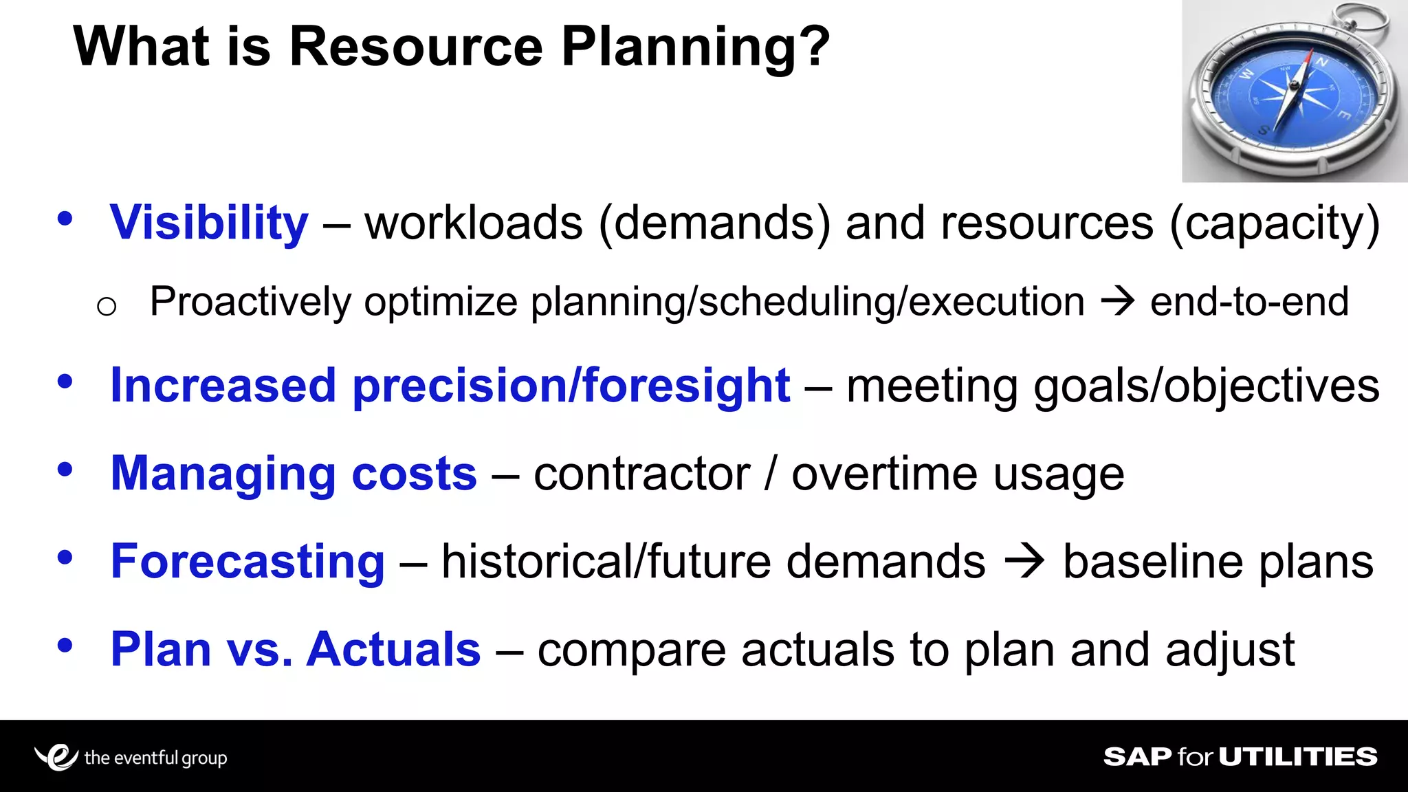 • Visibility – workloads (demands) and resources (capacity)
o Proactively optimize planning/scheduling/execution  end-to-end
• Increased precision/foresight – meeting goals/objectives
• Managing costs – contractor / overtime usage
• Forecasting – historical/future demands  baseline plans
• Plan vs. Actuals – compare actuals to plan and adjust
What is Resource Planning?
 