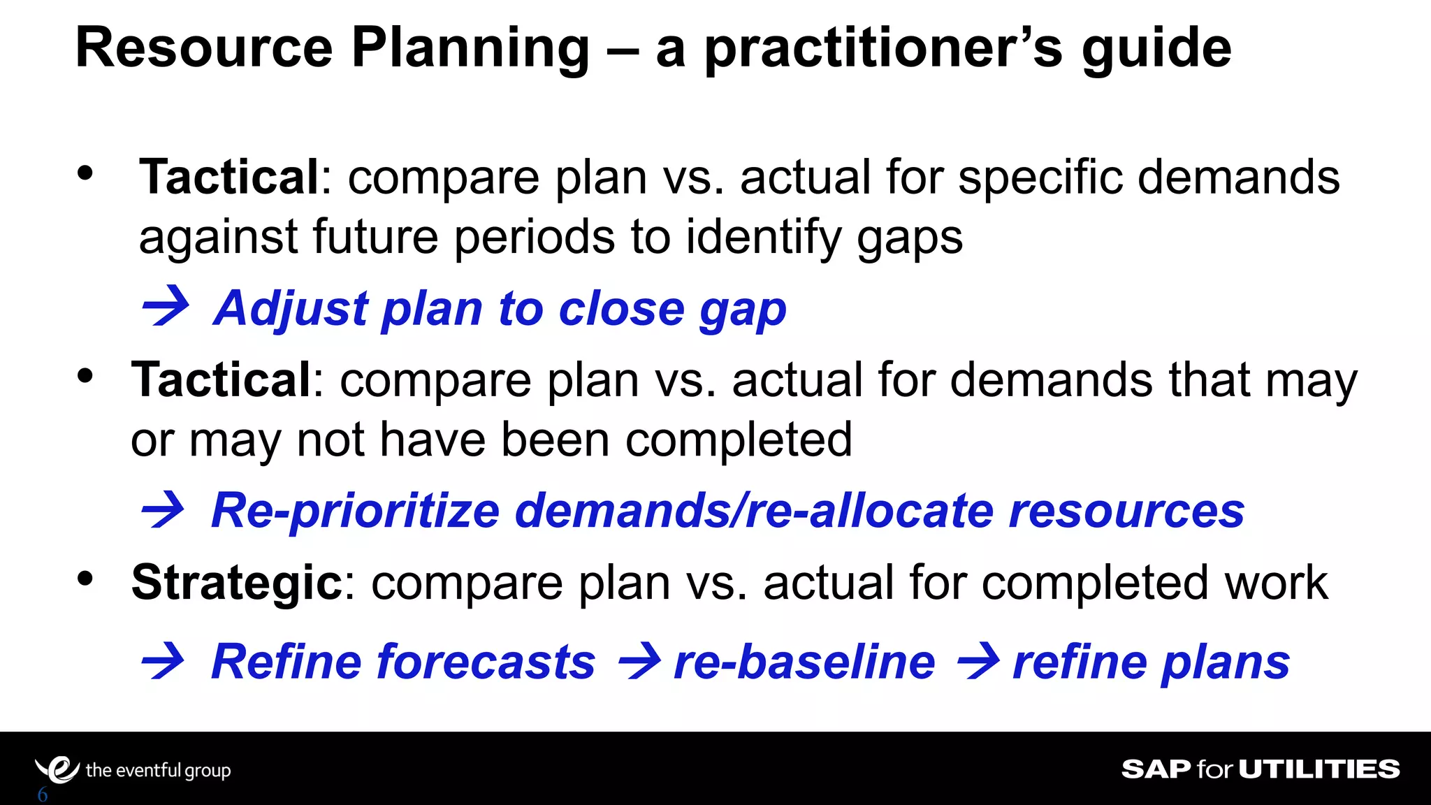 Resource Planning – a practitioner’s guide
6
• Tactical: compare plan vs. actual for specific demands
against future periods to identify gaps
• Tactical: compare plan vs. actual for demands that may
or may not have been completed
• Strategic: compare plan vs. actual for completed work
 Adjust plan to close gap
 Re-prioritize demands/re-allocate resources
 Refine forecasts  re-baseline  refine plans
 