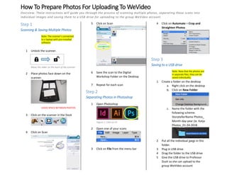 How To Prepare Photos For Uploading To WeVideo
Overview: These instructions will guide you through the process of scanning multiple photos, separating those scans into
individual images and saving them to a USB drive for uploading to the group WeVideo account.
Step 1
Scanning & Saving Multiple Photos
Note: The scanner’s connected
to a laptop with pre-installed
software
1 Unlock the scanner.
2 Place photos face down on the
scanner.
LEAVE SPACE BETWEEN PHOTOS
3 Click on the scanner in the Dock
4 Click on Scan
5 Click on Scan
6 Save the scan to the Digital
Workshop Folder on the Desktop
7 Repeat for each scan
Step 2
Separating Photos in Photoshop
1 Open Photoshop
2 Open one of your scans
3 Click on File from the menu bar
4 Click on Automate > Crop and
Straighten Photos
Step 3
Saving to a USB drive
Note: Now that the photos are
in separate files, they can be
saved individually.
1 Create a folder on the desktop
a. Right click on the desktop
b. Click on New Folder
c. Name the folder with the
following scheme:
StorytellerName Photos_
Month-day-year (ie. Katja
Photos_01-24-2018
2 Put all the individual jpegs in this
folder.
3 Plug in USB drive
4 Drag the folder to the USB drive
5 Give the USB drive to Professor
Dush so she can upload to the
group WeVideo account
Figure 1: Click on Ps
Move the slider on the back of the scanner
 