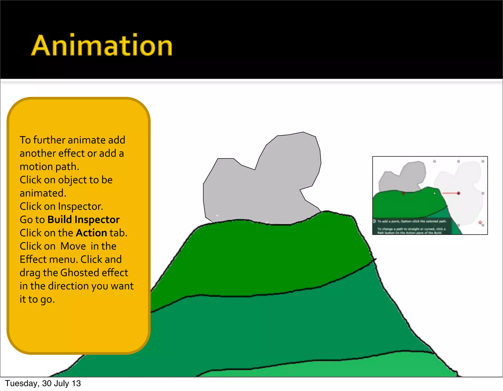 To	
  further	
  animate	
  add	
  
another	
  eﬀect	
  or	
  add	
  a	
  
motion	
  path.
Click	
  on	
  object	
  to	
  be	
  
animated.
Click	
  on	
  Inspector.
Go	
  to	
  Build	
  Inspector
Click	
  on	
  the	
  Action	
  tab.	
  
Click	
  on	
  	
  Move	
  	
  in	
  the	
  
Eﬀect	
  menu.	
  Click	
  and	
  
drag	
  the	
  Ghosted	
  eﬀect	
  
in	
  the	
  direction	
  you	
  want	
  
it	
  to	
  go.
Tuesday, 30 July 13
 