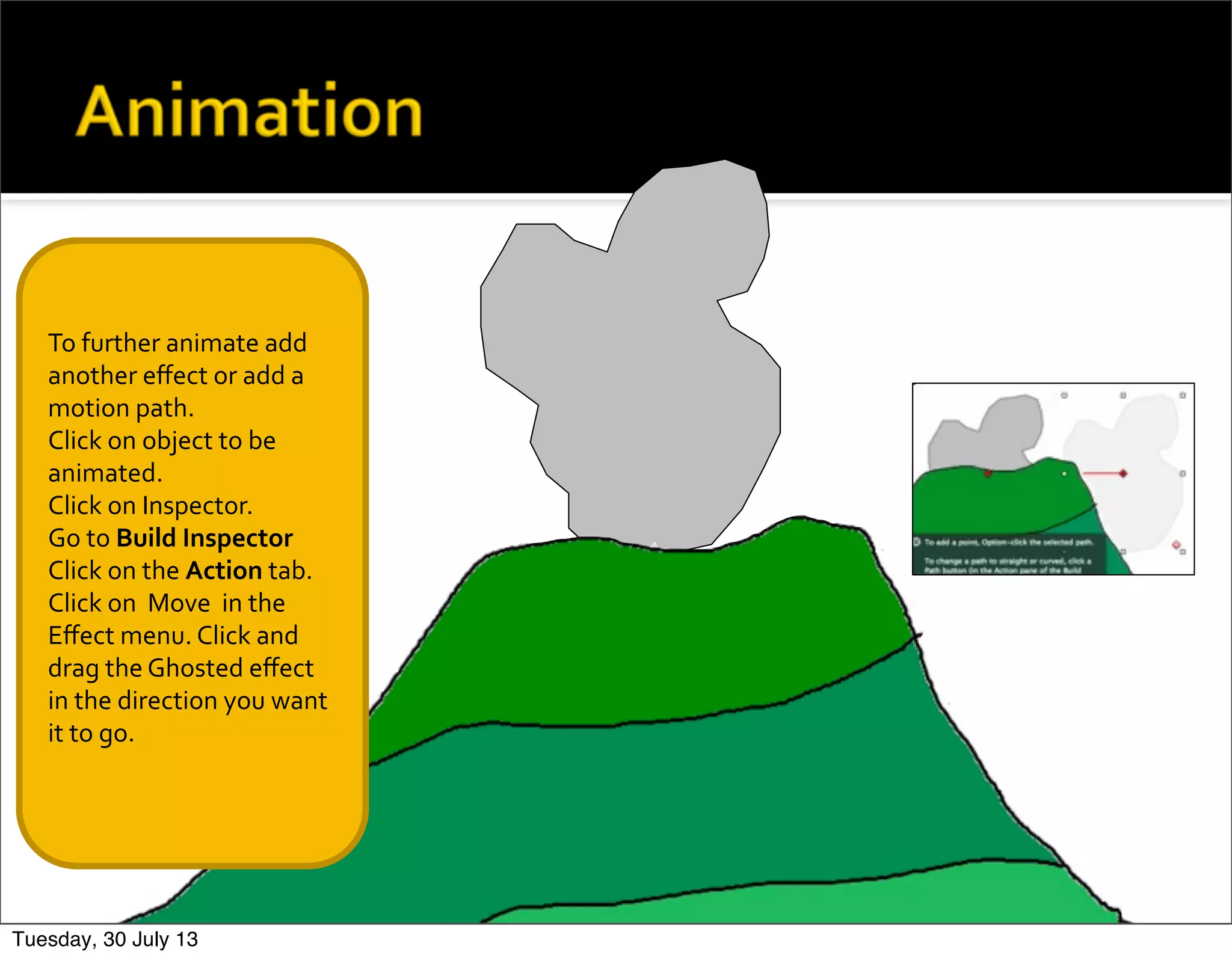 To	
  further	
  animate	
  add	
  
another	
  eﬀect	
  or	
  add	
  a	
  
motion	
  path.
Click	
  on	
  object	
  to	
  be	
  
animated.
Click	
  on	
  Inspector.
Go	
  to	
  Build	
  Inspector
Click	
  on	
  the	
  Action	
  tab.	
  
Click	
  on	
  	
  Move	
  	
  in	
  the	
  
Eﬀect	
  menu.	
  Click	
  and	
  
drag	
  the	
  Ghosted	
  eﬀect	
  
in	
  the	
  direction	
  you	
  want	
  
it	
  to	
  go.
Tuesday, 30 July 13
 