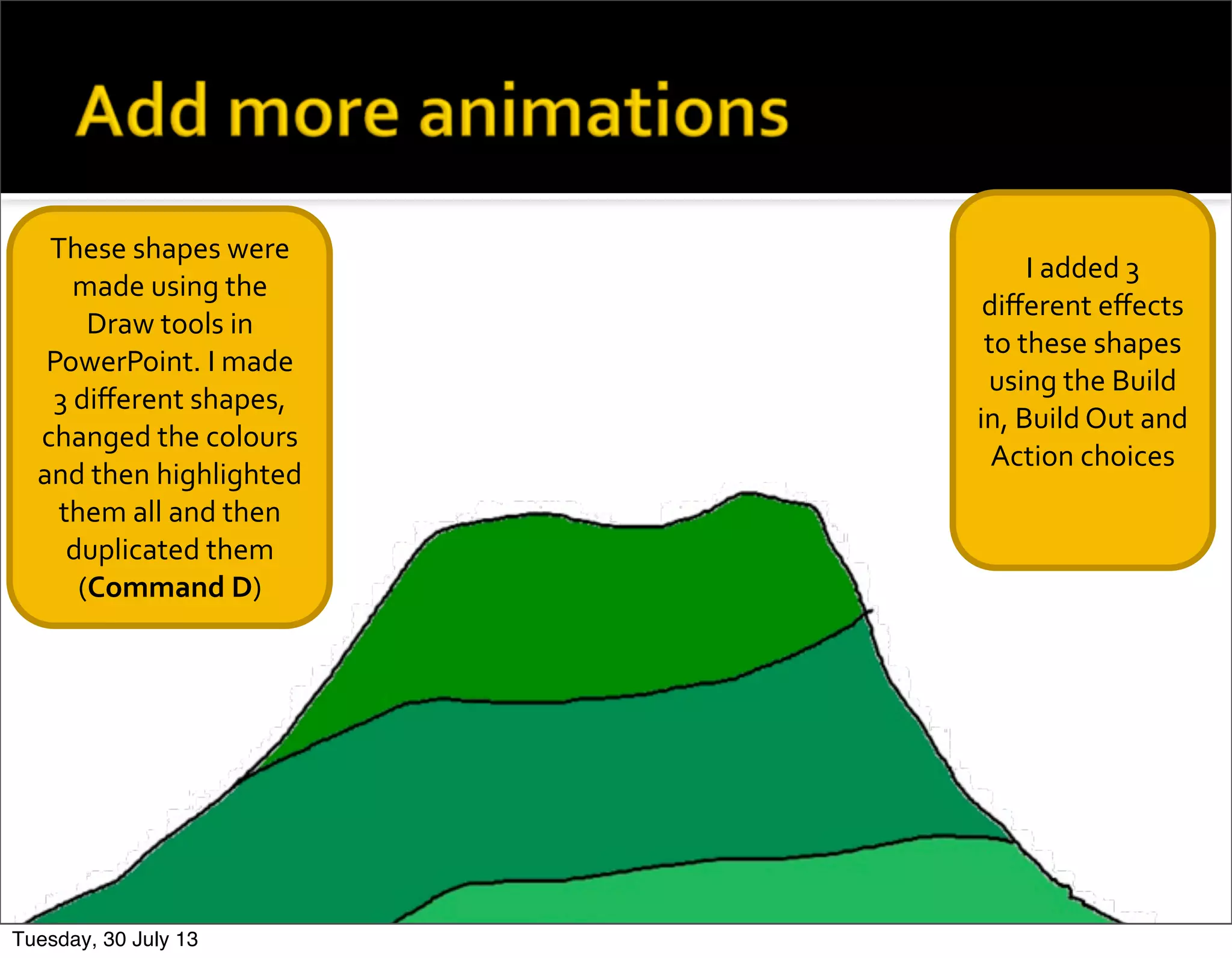 These	
  shapes	
  were	
  
made	
  using	
  the	
  
Draw	
  tools	
  in	
  
PowerPoint.	
  I	
  made	
  
3	
  diﬀerent	
  shapes,	
  
changed	
  the	
  colours	
  
and	
  then	
  highlighted	
  
them	
  all	
  and	
  then	
  
duplicated	
  them	
  
(Command	
  D)
I	
  added	
  3	
  
diﬀerent	
  eﬀects	
  
to	
  these	
  shapes	
  
using	
  the	
  Build	
  
in,	
  Build	
  Out	
  and	
  	
  
Action	
  choices
Tuesday, 30 July 13
 