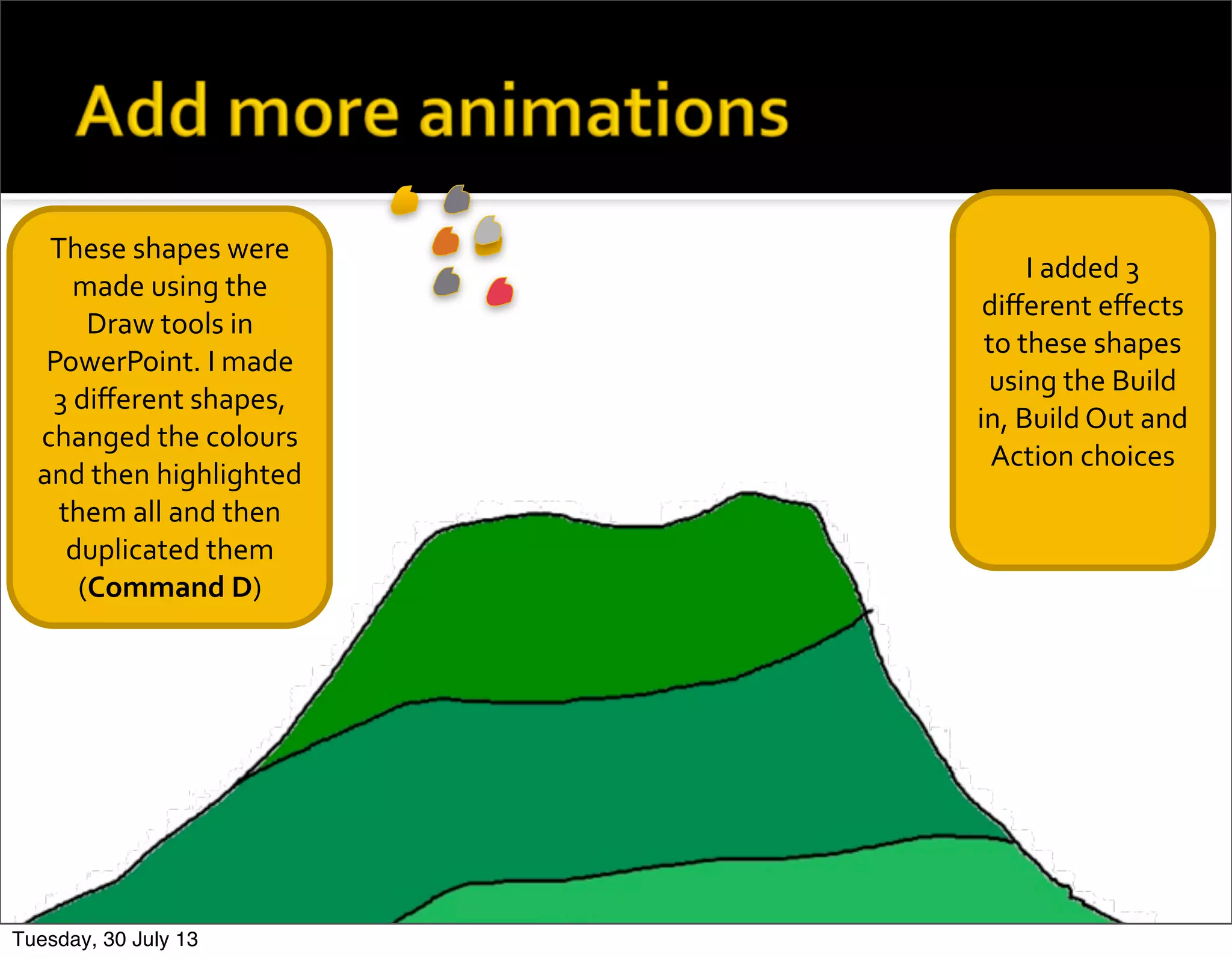 These	
  shapes	
  were	
  
made	
  using	
  the	
  
Draw	
  tools	
  in	
  
PowerPoint.	
  I	
  made	
  
3	
  diﬀerent	
  shapes,	
  
changed	
  the	
  colours	
  
and	
  then	
  highlighted	
  
them	
  all	
  and	
  then	
  
duplicated	
  them	
  
(Command	
  D)
I	
  added	
  3	
  
diﬀerent	
  eﬀects	
  
to	
  these	
  shapes	
  
using	
  the	
  Build	
  
in,	
  Build	
  Out	
  and	
  	
  
Action	
  choices
Tuesday, 30 July 13
 
