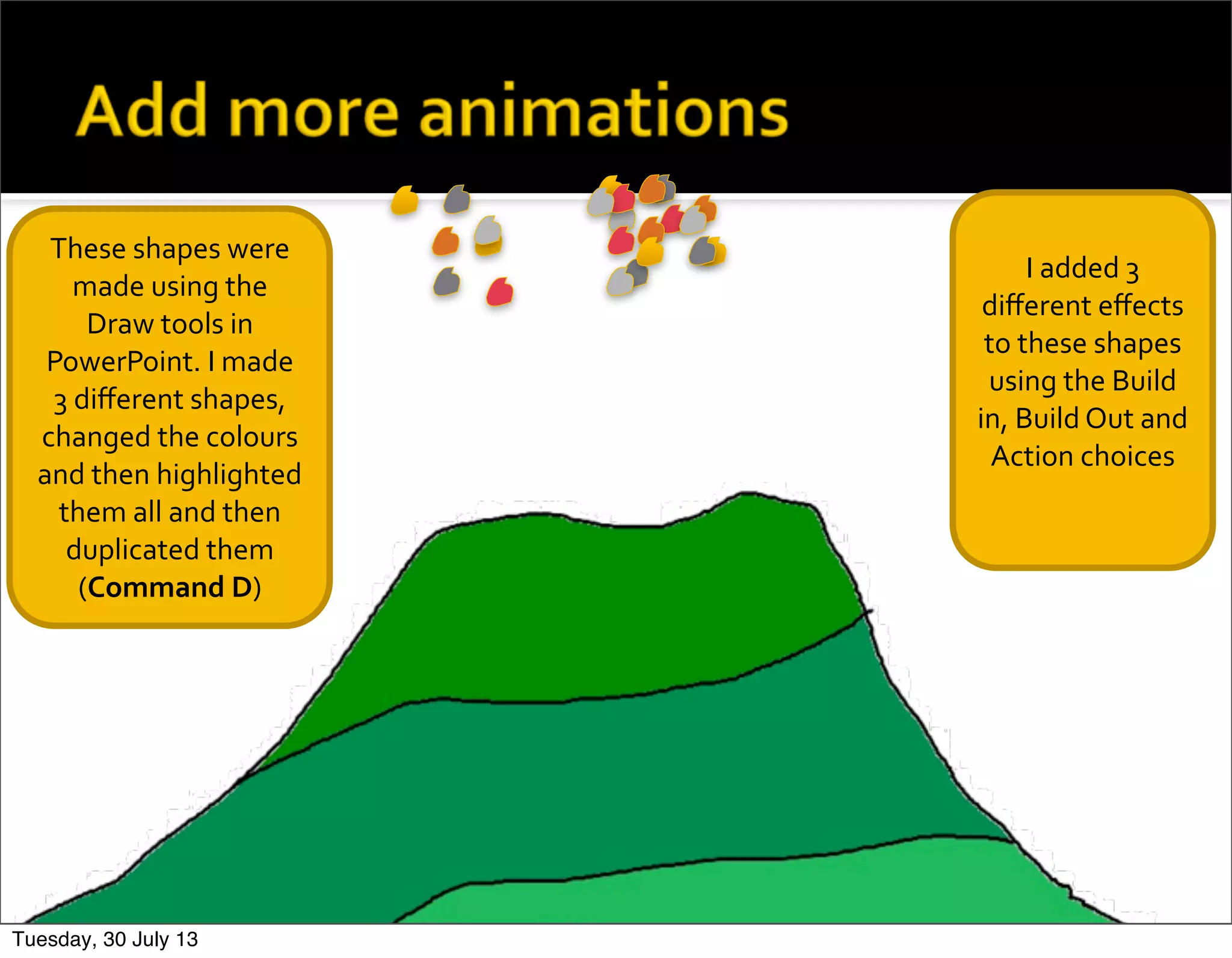 These	
  shapes	
  were	
  
made	
  using	
  the	
  
Draw	
  tools	
  in	
  
PowerPoint.	
  I	
  made	
  
3	
  diﬀerent	
  shapes,	
  
changed	
  the	
  colours	
  
and	
  then	
  highlighted	
  
them	
  all	
  and	
  then	
  
duplicated	
  them	
  
(Command	
  D)
I	
  added	
  3	
  
diﬀerent	
  eﬀects	
  
to	
  these	
  shapes	
  
using	
  the	
  Build	
  
in,	
  Build	
  Out	
  and	
  	
  
Action	
  choices
Tuesday, 30 July 13
 