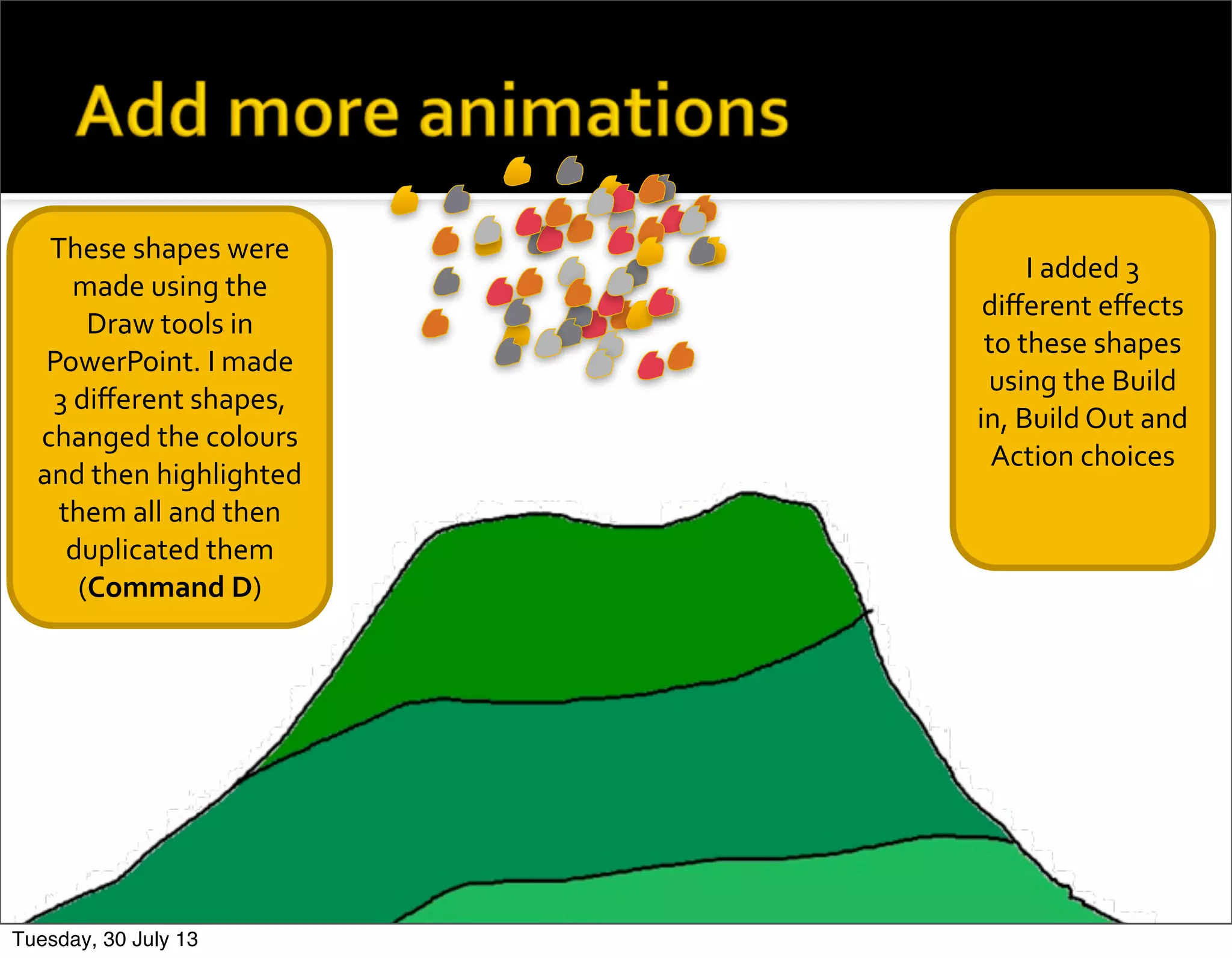 These	
  shapes	
  were	
  
made	
  using	
  the	
  
Draw	
  tools	
  in	
  
PowerPoint.	
  I	
  made	
  
3	
  diﬀerent	
  shapes,	
  
changed	
  the	
  colours	
  
and	
  then	
  highlighted	
  
them	
  all	
  and	
  then	
  
duplicated	
  them	
  
(Command	
  D)
I	
  added	
  3	
  
diﬀerent	
  eﬀects	
  
to	
  these	
  shapes	
  
using	
  the	
  Build	
  
in,	
  Build	
  Out	
  and	
  	
  
Action	
  choices
Tuesday, 30 July 13
 