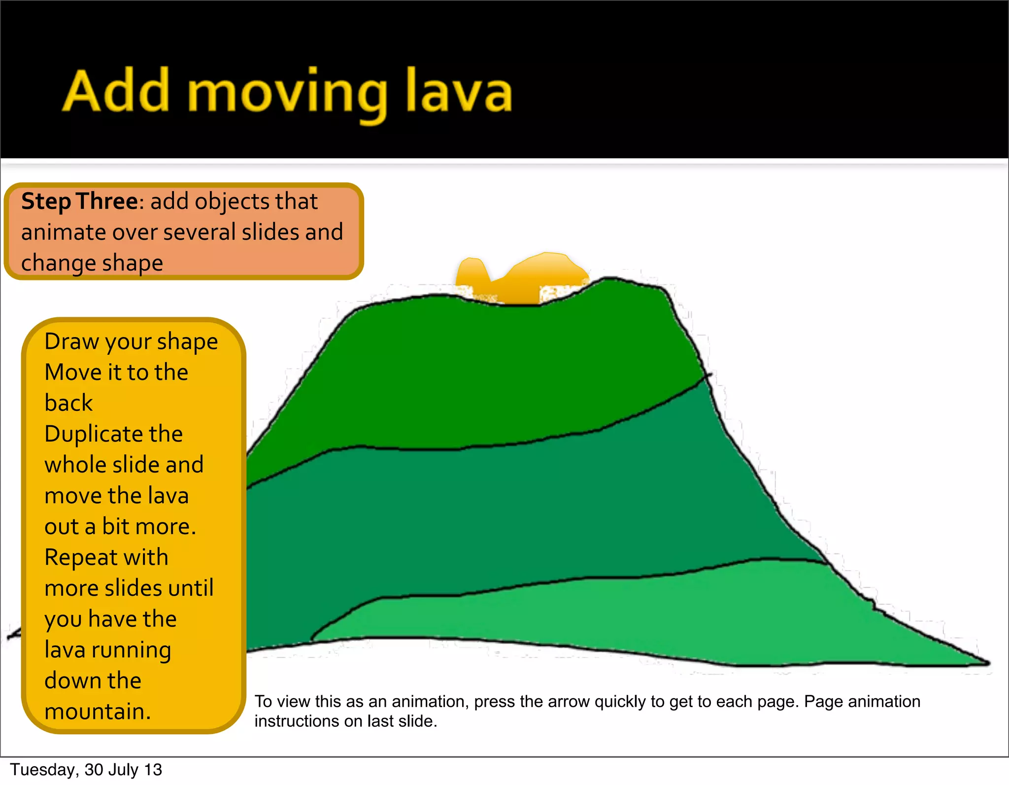 Draw	
  your	
  shape
Move	
  it	
  to	
  the	
  
back
Duplicate	
  the	
  
whole	
  slide	
  and	
  
move	
  the	
  lava	
  
out	
  a	
  bit	
  more.
Repeat	
  with	
  
more	
  slides	
  until	
  
you	
  have	
  the	
  
lava	
  running	
  
down	
  the	
  
mountain.
Step	
  Three:	
  add	
  objects	
  that	
  
animate	
  over	
  several	
  slides	
  and	
  
change	
  shape
To view this as an animation, press the arrow quickly to get to each page. Page animation
instructions on last slide.
Tuesday, 30 July 13
 
