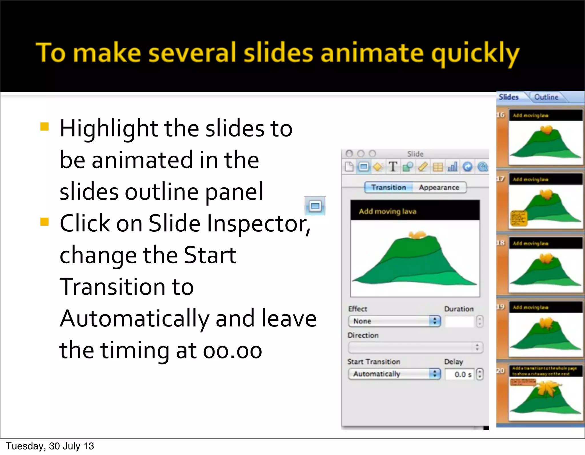 ¡ Highlight	
  the	
  slides	
  to	
  
be	
  animated	
  in	
  the	
  
slides	
  outline	
  panel
¡ Click	
  on	
  Slide	
  Inspector,	
  
change	
  the	
  Start	
  
Transition	
  to	
  
Automatically	
  and	
  leave	
  
the	
  timing	
  at	
  00.00	
  
Tuesday, 30 July 13
 
