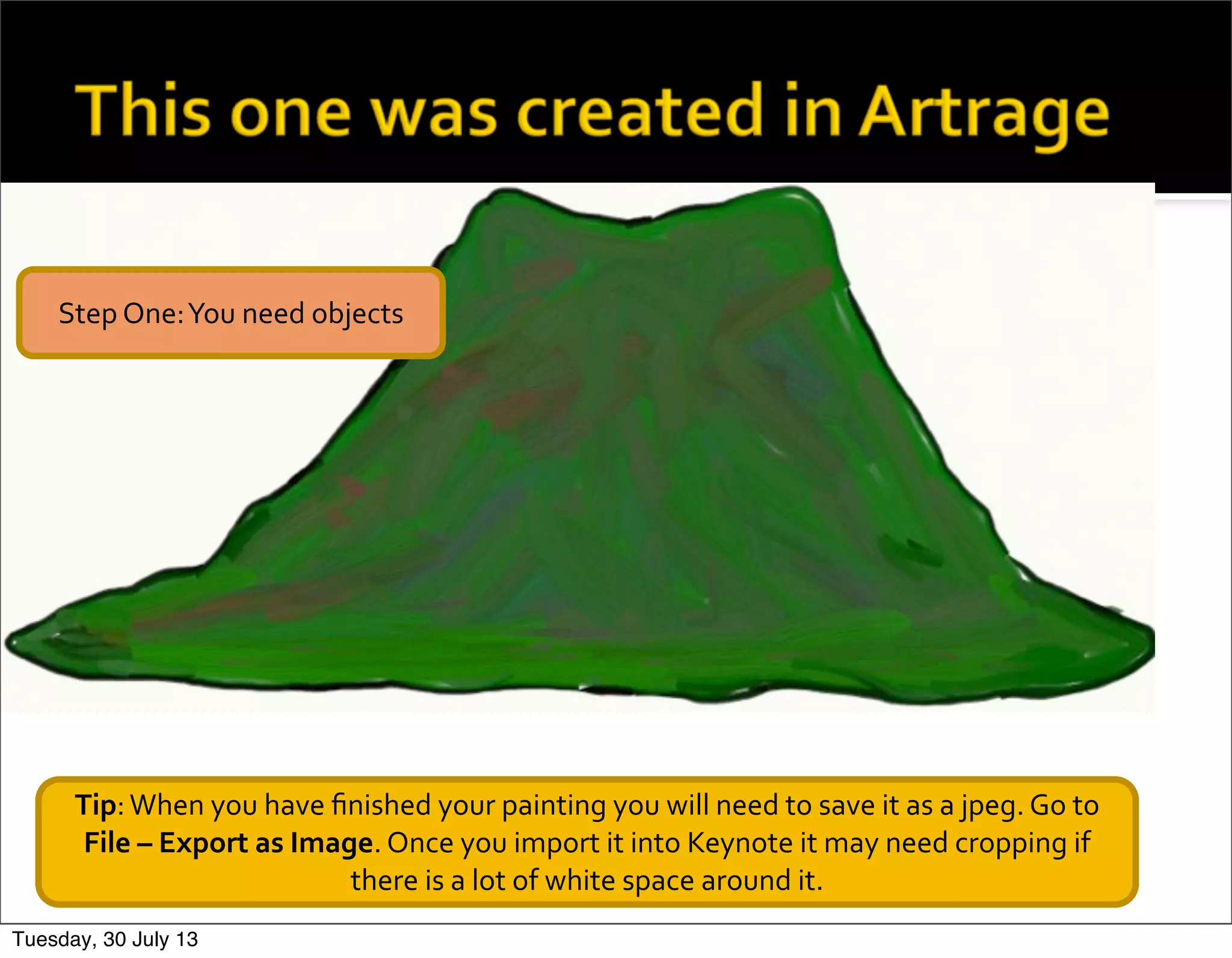 Tip:	
  When	
  you	
  have	
  ﬁnished	
  your	
  painting	
  you	
  will	
  need	
  to	
  save	
  it	
  as	
  a	
  jpeg.	
  Go	
  to	
  
File	
  –	
  Export	
  as	
  Image.	
  Once	
  you	
  import	
  it	
  into	
  Keynote	
  it	
  may	
  need	
  cropping	
  if	
  
there	
  is	
  a	
  lot	
  of	
  white	
  space	
  around	
  it.
Step	
  One:	
  You	
  need	
  objects
Tuesday, 30 July 13
 