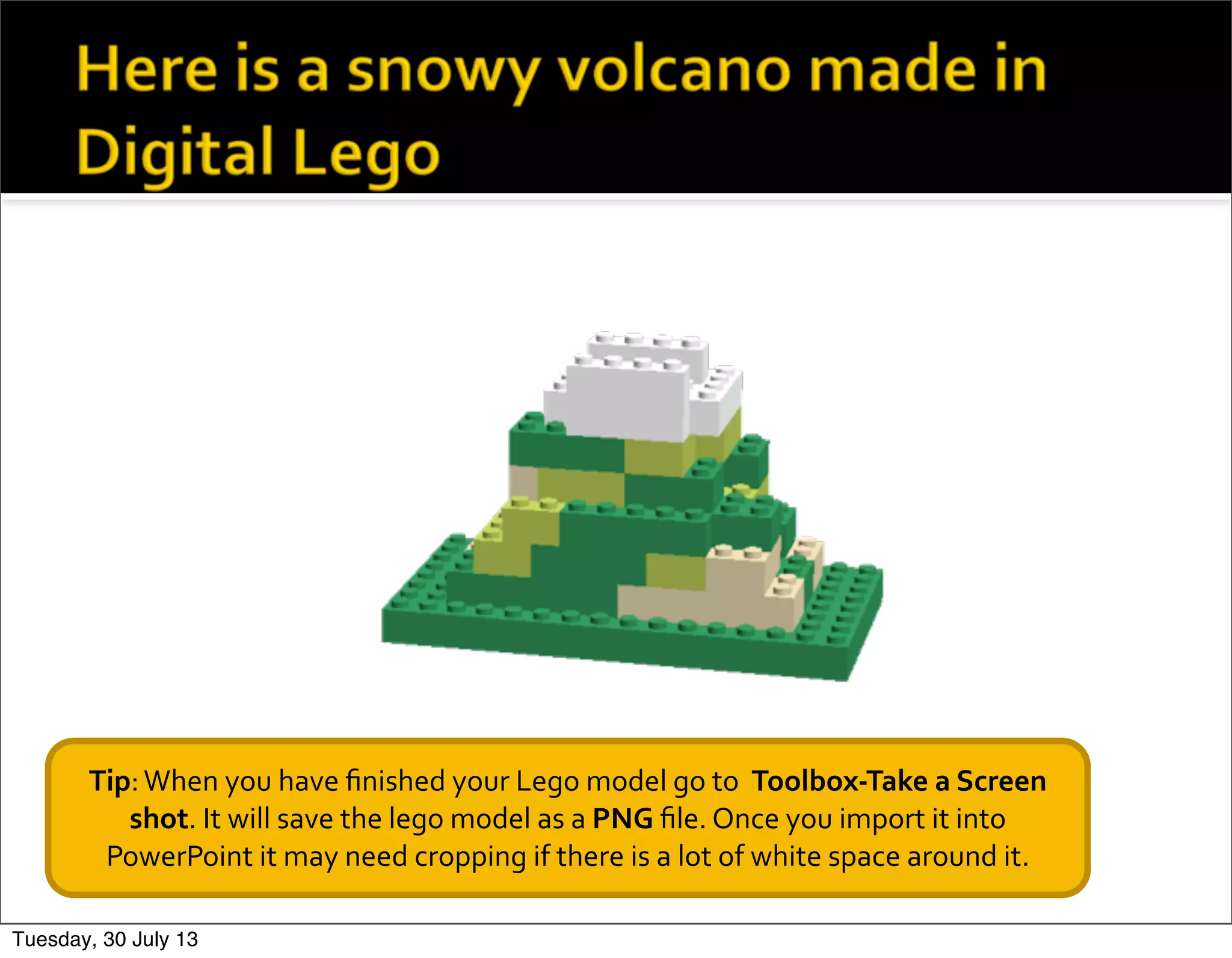 Tip:	
  When	
  you	
  have	
  ﬁnished	
  your	
  Lego	
  model	
  go	
  to	
  	
  Toolbox-­‐Take	
  a	
  Screen	
  
shot.	
  It	
  will	
  save	
  the	
  lego	
  model	
  as	
  a	
  PNG	
  ﬁle.	
  Once	
  you	
  import	
  it	
  into	
  
PowerPoint	
  it	
  may	
  need	
  cropping	
  if	
  there	
  is	
  a	
  lot	
  of	
  white	
  space	
  around	
  it.
Tuesday, 30 July 13
 