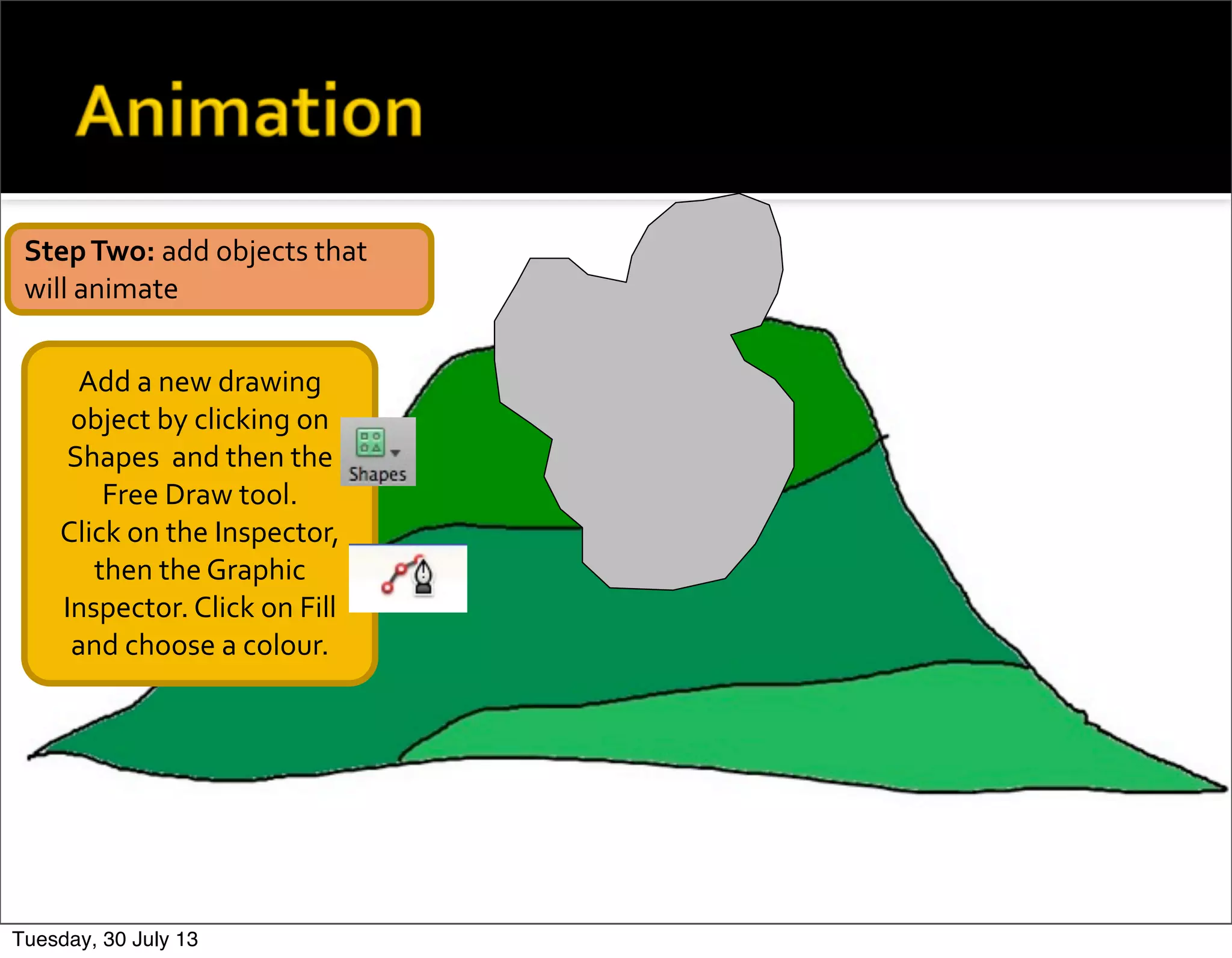 Add	
  a	
  new	
  drawing	
  
object	
  by	
  clicking	
  on	
  
Shapes	
  	
  and	
  then	
  the	
  
Free	
  Draw	
  tool.
Click	
  on	
  the	
  Inspector,	
  
then	
  the	
  Graphic	
  
Inspector.	
  Click	
  on	
  Fill	
  
and	
  choose	
  a	
  colour.
Step	
  Two:	
  add	
  objects	
  that	
  
will	
  animate
Tuesday, 30 July 13
 